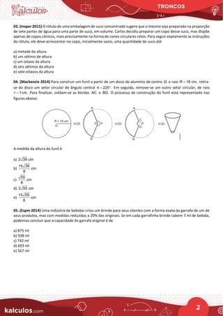TRONCOS
2
03. (Insper 2015) O rótulo de uma embalagem de suco concentrado sugere que o mesmo seja preparado na proporção
de sete partes de água para uma parte de suco, em volume. Carlos decidiu preparar um copo desse suco, mas dispõe
apenas de copos cônicos, mais precisamente na forma de cones circulares retos. Para seguir exatamente as instruções
do rótulo, ele deve acrescentar no copo, inicialmente vazio, uma quantidade de suco até
a) metade da altura
b) um sétimo de altura
c) um oitavo da altura
d) seis sétimos da altura
e) sete oitavos da altura
04. (Mackenzie 2014) Para construir um funil a partir de um disco de alumínio de centro e raio retira-
se do disco um setor circular de ângulo central Em seguida, remove-se um outro setor circular, de raio
Para finalizar, soldam-se as bordas e O processo de construção do funil está representado nas
figuras abaixo.
A medida da altura do funil é
a)
b)
c)
d)
e)
05. (Espm 2014) Uma indústria de bebidas criou um brinde para seus clientes com a forma exata da garrafa de um de
seus produtos, mas com medidas reduzidas a 20% das originais. Se em cada garrafinha brinde cabem 7 ml de bebida,
podemos concluir que a capacidade da garrafa original é de
a) 875 ml
b) 938 ml
c) 742 ml
d) 693 ml
e) 567 ml
O R 16 cm,
=
225 .
θ
= °
r 1cm.
= AC BD.
2 39 cm
15 39
cm
8
55
cm
8
2 55 cm
15 55
cm
8
 