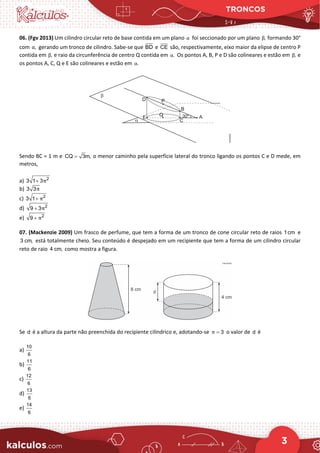 TRONCOS
3
06. (Fgv 2013) Um cilindro circular reto de base contida em um plano α foi seccionado por um plano ,
β formando 30°
com ,
α gerando um tronco de cilindro. Sabe-se que BD e CE são, respectivamente, eixo maior da elipse de centro P
contida em ,
β e raio da circunferência de centro Q contida em .
α Os pontos A, B, P e D são colineares e estão em ,
β e
os pontos A, C, Q e E são colineares e estão em .
α
Sendo BC = 1 m e CQ 3m,
= o menor caminho pela superfície lateral do tronco ligando os pontos C e D mede, em
metros,
a) 2
3 1 3π
+
b) 3 3π
c) 2
3 1 π
+
d) 2
9 3π
+
e) 2
9 π
+
07. (Mackenzie 2009) Um frasco de perfume, que tem a forma de um tronco de cone circular reto de raios 1cm e
3 cm, está totalmente cheio. Seu conteúdo é despejado em um recipiente que tem a forma de um cilindro circular
reto de raio 4 cm, como mostra a figura.
Se d é a altura da parte não preenchida do recipiente cilíndrico e, adotando-se 3
π = o valor de d é
a)
10
6
b)
11
6
c)
12
6
d)
13
6
e)
14
6
 