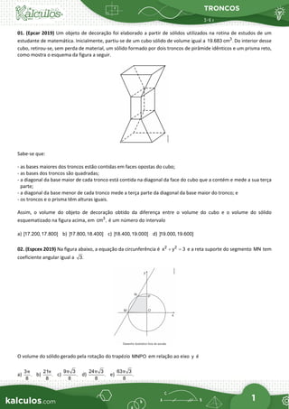 TRONCOS
1
01. (Epcar 2019) Um objeto de decoração foi elaborado a partir de sólidos utilizados na rotina de estudos de um
estudante de matemática. Inicialmente, partiu-se de um cubo sólido de volume igual a 3
19.683 cm . Do interior desse
cubo, retirou-se, sem perda de material, um sólido formado por dois troncos de pirâmide idênticos e um prisma reto,
como mostra o esquema da figura a seguir.
Sabe-se que:
- as bases maiores dos troncos estão contidas em faces opostas do cubo;
- as bases dos troncos são quadradas;
- a diagonal da base maior de cada tronco está contida na diagonal da face do cubo que a contém e mede a sua terça
parte;
- a diagonal da base menor de cada tronco mede a terça parte da diagonal da base maior do tronco; e
- os troncos e o prisma têm alturas iguais.
Assim, o volume do objeto de decoração obtido da diferença entre o volume do cubo e o volume do sólido
esquematizado na figura acima, em 3
cm , é um número do intervalo
a) [17.200,17.800] b) ]17.800,18.400] c) ]18.400,19.000] d) ]19.000,19.600]
02. (Espcex 2019) Na figura abaixo, a equação da circunferência é 2 2
x y 3
+ =
e a reta suporte do segmento MN tem
coeficiente angular igual a 3.
O volume do sólido gerado pela rotação do trapézio MNPO em relação ao eixo y é
a)
3
.
8
π
b)
21
.
8
π
c)
9 3
.
8
π
d)
24 3
.
8
π
e)
63 3
.
8
π
 
