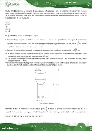 TRONCOS
2
03. (Ita 2019) Os volumes de um tronco de cone, de uma esfera de raio 5 cm e de um cilindro de altura 11cm formam
nessa ordem uma progressão aritmética. O tronco de cone é obtido por rotação de um trapézio retângulo, de altura
4 cm e bases medindo 5 cm e 9 cm, em torno de uma reta passando pelo lado de menor medida. Então, o raio da
base do cilindro é, em cm, igual a
a) 2 2.
b) 2 3.
c) 4.
d) 2 5.
e) 2 6.
04. (Acafe 2018) Analise as afirmações a seguir.
I. Uma vara de pesca rígida tem 2,54 m de comprimento e precisa ser transportada em uma viagem. Para acomodar
a vara foi disponibilizada uma caixa com formato de paralelepípedo cujas dimensões são 2 m, 1m e
5
m.
2
Nessas
condições, essa caixa não comporta a vara de pesca.
II. Se numa pirâmide de base quadrada todas as arestas medem 5 cm, então sua altura medirá
59
h cm.
2
=
III. Se a altura de um cilindro equilátero mede 2 cm, então o prisma regular de base hexagonal cujas bases estão
inscritas nas bases do cilindro tem volume igual a 3
3 3 cm .
IV. Um poliedro convexo possui apenas faces triangulares. Se o número de vértices é 3/5 do número de faces, então
esse poliedro tem 12 faces.
V. Um reservatório é constituído por um cilindro equilátero na parte superior, um tronco de cone e outro cilindro em
sua base. Seu formato e as dimensões internas estão indicados na figura abaixo.
O cilindro da base do reservatório tem sua altura igual a
3
2
da altura do cilindro equilátero. Considerando 3,
π ≅ a
capacidade do reservatório será igual a 107.000 litros Assinale a alternativa que contém todas as afirmações corretas.
a) I – II – III b) I – III – V c) II – III – V d) I – II – IV – V
 