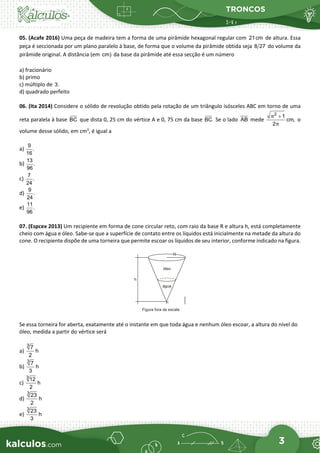 TRONCOS
3
05. (Acafe 2016) Uma peça de madeira tem a forma de uma pirâmide hexagonal regular com 21cm de altura. Essa
peça é seccionada por um plano paralelo à base, de forma que o volume da pirâmide obtida seja 8 27 do volume da
pirâmide original. A distância (em cm) da base da pirâmide até essa secção é um número
a) fracionário
b) primo
c) múltiplo de 3.
d) quadrado perfeito
06. (Ita 2014) Considere o sólido de revolução obtido pela rotação de um triângulo isósceles ABC em torno de uma
reta paralela à base BC que dista 0, 25 cm do vértice A e 0, 75 cm da base BC. Se o lado AB mede
2
1
cm,
2
π
π
+
o
volume desse sólido, em cm3
, é igual a
a)
9
.
16
b)
13
.
96
c)
7
.
24
d)
9
.
24
e)
11
.
96
07. (Espcex 2013) Um recipiente em forma de cone circular reto, com raio da base R e altura h, está completamente
cheio com água e óleo. Sabe-se que a superfície de contato entre os líquidos está inicialmente na metade da altura do
cone. O recipiente dispõe de uma torneira que permite escoar os líquidos de seu interior, conforme indicado na figura.
Se essa torneira for aberta, exatamente até o instante em que toda água e nenhum óleo escoar, a altura do nível do
óleo, medida a partir do vértice será
a)
3
7
h
2
b)
3
7
h
3
c)
3
12
h
2
d)
3
23
h
2
e)
3
23
h
3
 