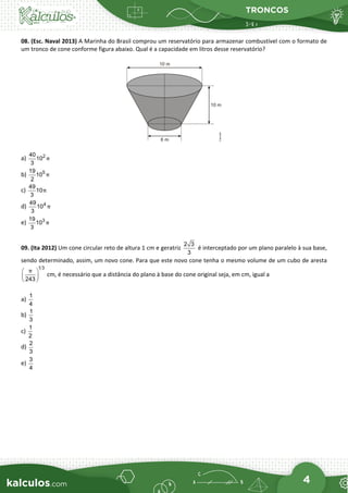 TRONCOS
4
08. (Esc. Naval 2013) A Marinha do Brasil comprou um reservatório para armazenar combustível com o formato de
um tronco de cone conforme figura abaixo. Qual é a capacidade em litros desse reservatório?
a) 2
40
10
3
π
b) 5
19
10
2
π
c)
49
10
3
π
d) 4
49
10
3
π
e) 3
19
10
3
π
09. (Ita 2012) Um cone circular reto de altura 1 cm e geratriz
2 3
3
é interceptado por um plano paralelo à sua base,
sendo determinado, assim, um novo cone. Para que este novo cone tenha o mesmo volume de um cubo de aresta
1 3
243
π
 
 
 
cm, é necessário que a distância do plano à base do cone original seja, em cm, igual a
a)
1
4
b)
1
3
c)
1
2
d)
2
3
e)
3
4
 