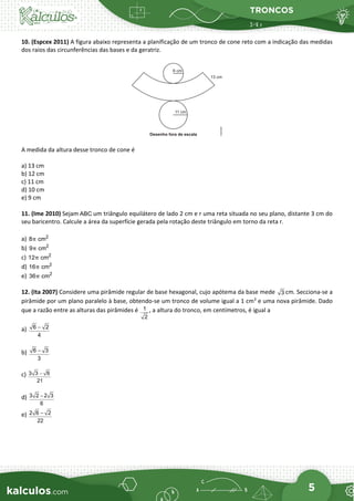 TRONCOS
5
10. (Espcex 2011) A figura abaixo representa a planificação de um tronco de cone reto com a indicação das medidas
dos raios das circunferências das bases e da geratriz.
A medida da altura desse tronco de cone é
a) 13 cm
b) 12 cm
c) 11 cm
d) 10 cm
e) 9 cm
11. (Ime 2010) Sejam ABC um triângulo equilátero de lado 2 cm e r uma reta situada no seu plano, distante 3 cm do
seu baricentro. Calcule a área da superfície gerada pela rotação deste triângulo em torno da reta r.
a) 2
8 cm
π
b) 2
9 cm
π
c) 2
12 cm
π
d) 2
16 cm
π
e) 2
36 cm
π
12. (Ita 2007) Considere uma pirâmide regular de base hexagonal, cujo apótema da base mede 3 cm. Secciona-se a
pirâmide por um plano paralelo à base, obtendo-se um tronco de volume igual a 1 cm3
e uma nova pirâmide. Dado
que a razão entre as alturas das pirâmides é 1
2
, a altura do tronco, em centímetros, é igual a
a) 6 2
4
−
b) 6 3
3
−
c) 3 3 6
21
−
d) 3 2 2 3
6
−
e) 2 6 2
22
−
 