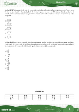 TRONCOS
6
13. (Ita 1997) A altura e o raio da base de um cone de revolução medem 1 cm e 5 cm respectivamente. Por um ponto
do eixo do cone situado a d cm de distância do vértice, traçamos um plano paralelo à base, obtendo um tronco de
cone. O volume deste tronco é a média geométrica entre os volumes do cone dado e do cone menor formado. Então
d é igual a
a)
3
2 3
3
−
b)
3
3 5
2
−
c)
3
3 5
2
+
d) 3 2
2
−
e) 2 3
3
−
14. (Ita 1997) Dentro de um tronco de pirâmide quadrangular regular, considera-se uma pirâmide regular cuja base é
a base maior do tronco e cujo vértice é o centro da base menor do tronco. As arestas das bases medem a cm e 2a cm.
As áreas laterais do tronco e da pirâmide são iguais. A altura (em cm) do tronco mede
a)
a 3
5
b)
a 35
10
c)
a 3
2 5
d)
a 35
10
e)
a 7
5
GABARITO
1 - C 2 - B 3 - B 4 - B 5 - B
6 - C 7 - A 8 - D 9 - D 10 - B
11 - E 12 - C 13 - B 14 - B
 