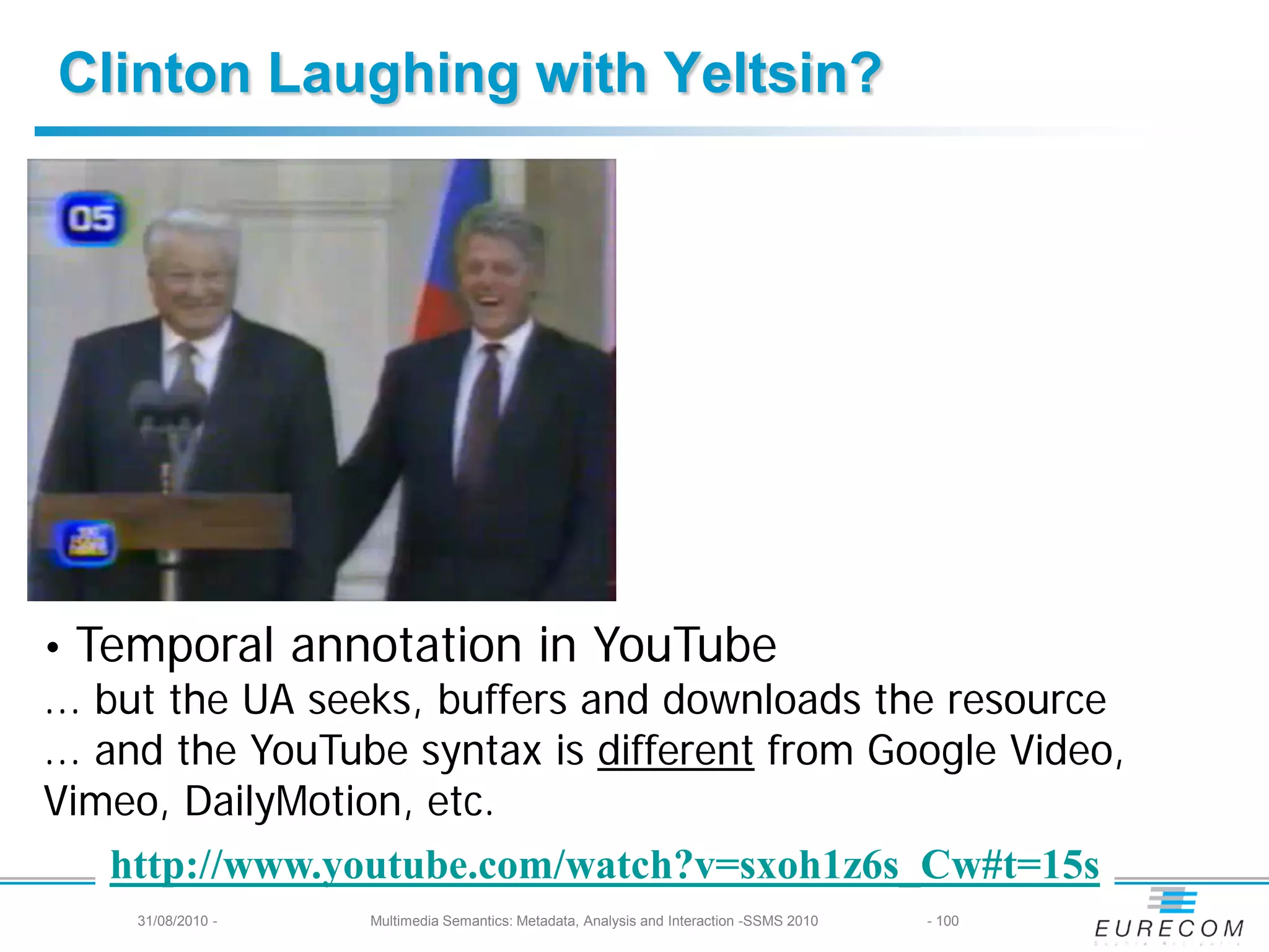 Clinton Laughing with Yeltsin?




• Temporal annotation in YouTube
... but the UA seeks, buffers and downloads the resource
... and the YouTube syntax is different from Google Video,
Vimeo, DailyMotion, etc.
     http://www.youtube.com/watch?v=sxoh1z6s_Cw#t=15s
     31/08/2010 -   Multimedia Semantics: Metadata, Analysis and Interaction -SSMS 2010   - 100
 