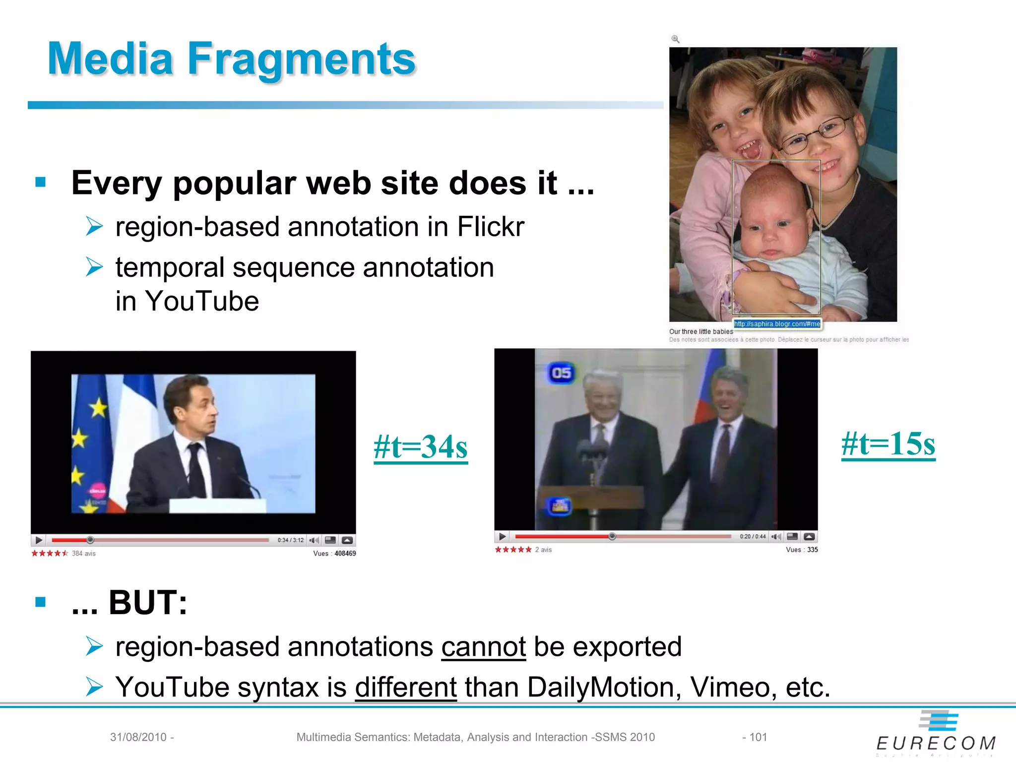 Media Fragments

 Every popular web site does it ...
    region-based annotation in Flickr
    temporal sequence annotation
     in YouTube




                                  #t=34s                                                          #t=15s



 ... BUT:
    region-based annotations cannot be exported
    YouTube syntax is different than DailyMotion, Vimeo, etc.
     31/08/2010 -   Multimedia Semantics: Metadata, Analysis and Interaction -SSMS 2010   - 101
 