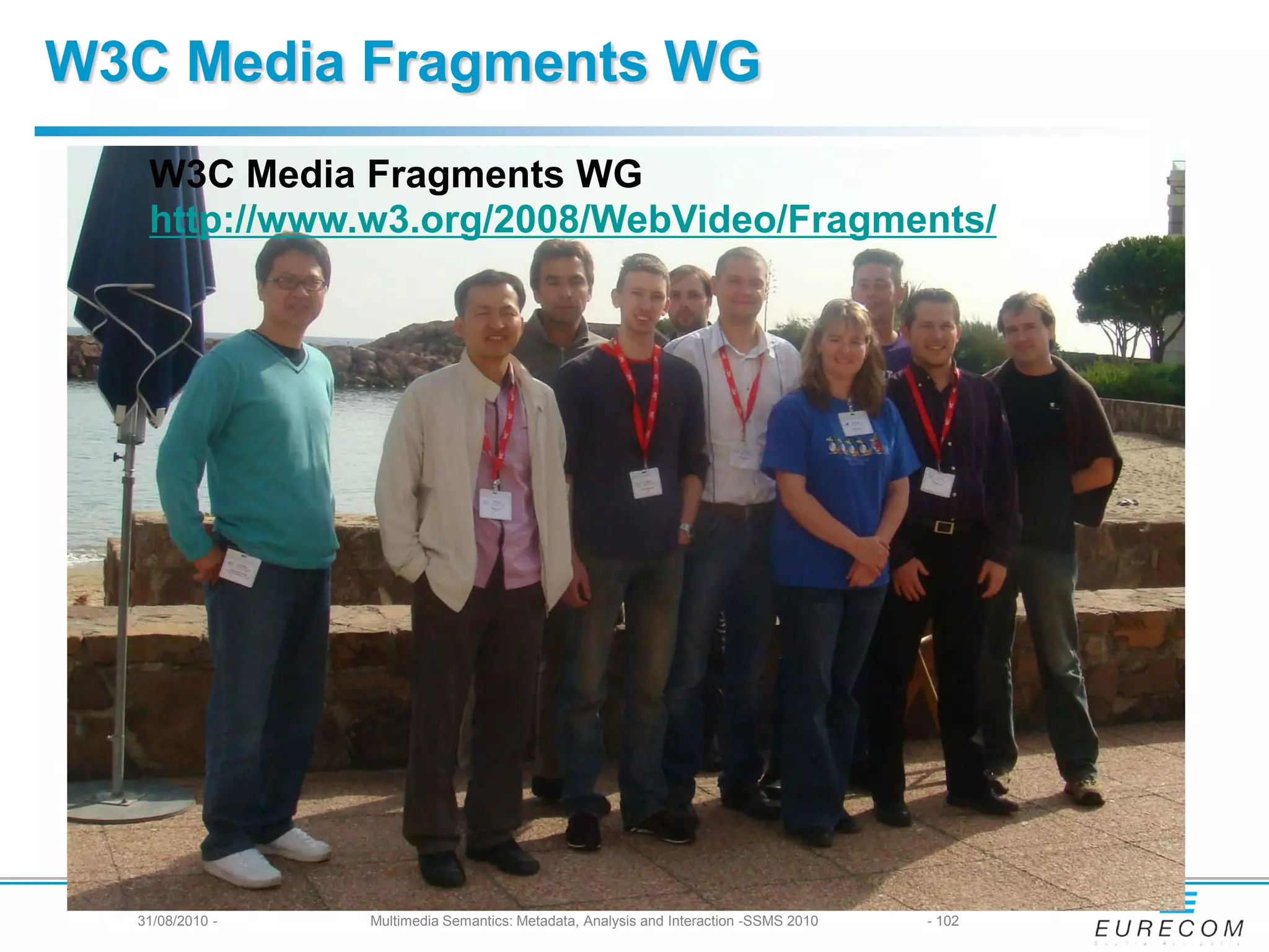 W3C Media Fragments WG
   W3C Media Fragments WG
   http://www.w3.org/2008/WebVideo/Fragments/




  31/08/2010 -   Multimedia Semantics: Metadata, Analysis and Interaction -SSMS 2010   - 102
 
