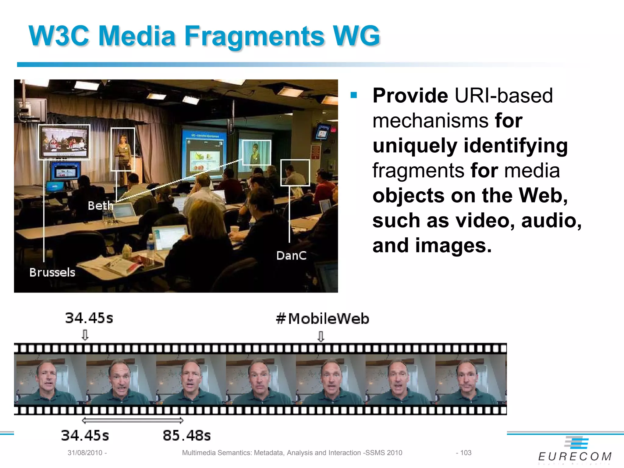 W3C Media Fragments WG

                                                                    Provide URI-based
                                                                     mechanisms for
                                                                     uniquely identifying
                                                                     fragments for media
                                                                     objects on the Web,
                                                                     such as video, audio,
                                                                     and images.




  31/08/2010 -   Multimedia Semantics: Metadata, Analysis and Interaction -SSMS 2010   - 103
 