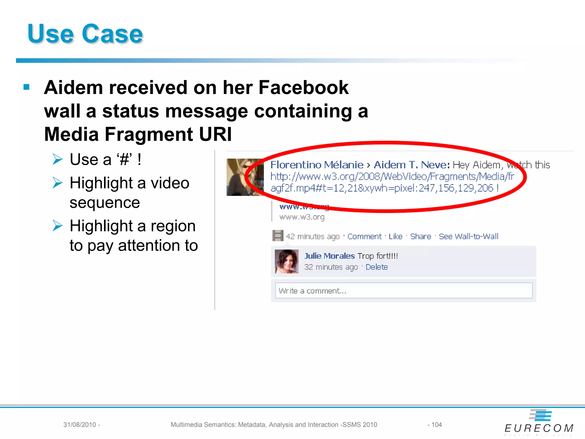 Use Case
 Aidem received on her Facebook
  wall a status message containing a
  Media Fragment URI
    Use a ‘#’ !
    Highlight a video
     sequence
    Highlight a region
     to pay attention to




    31/08/2010 -    Multimedia Semantics: Metadata, Analysis and Interaction -SSMS 2010   - 104
 