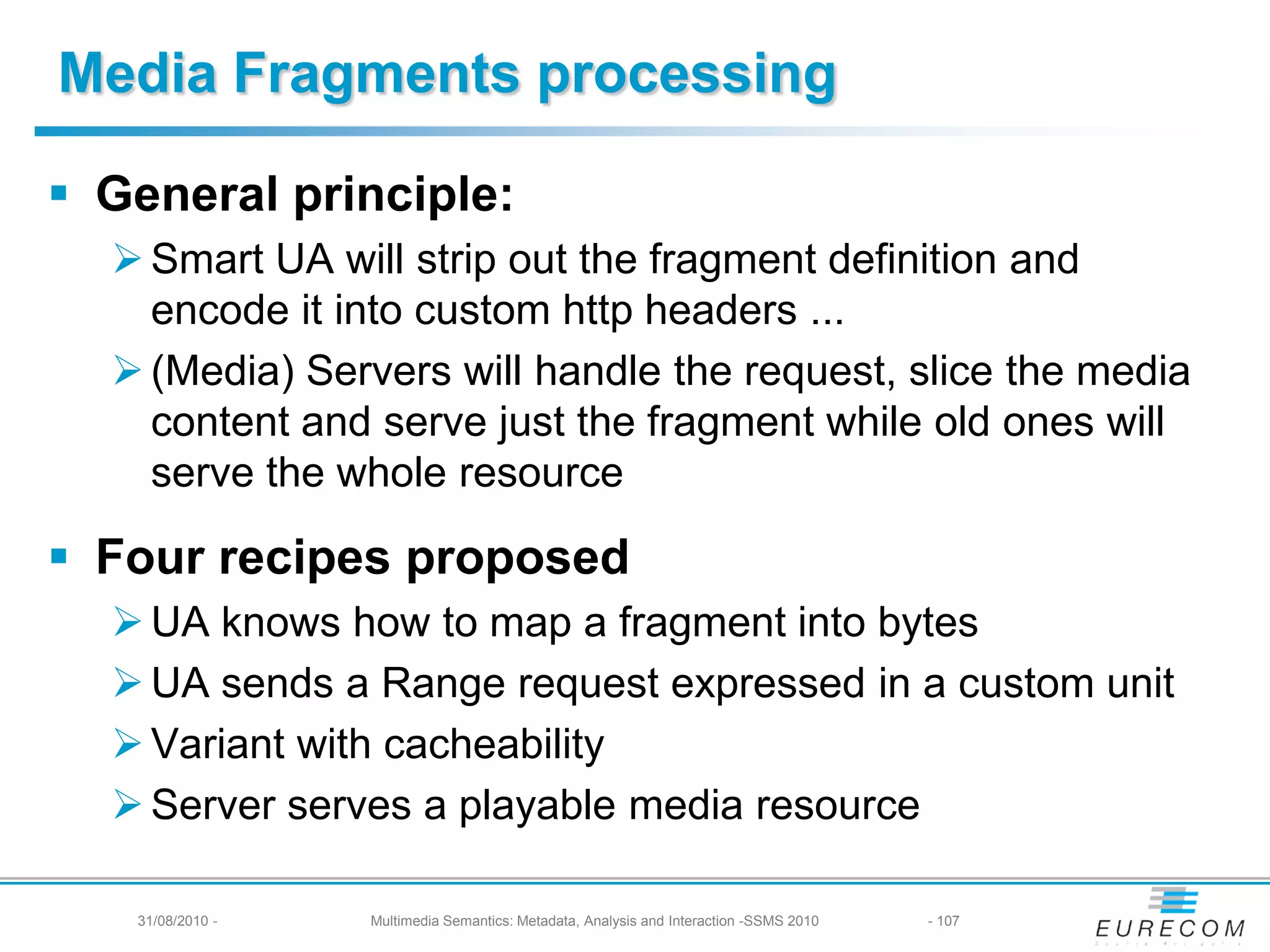 Media Fragments processing

 General principle:
   Smart UA will strip out the fragment definition and
    encode it into custom http headers ...
   (Media) Servers will handle the request, slice the media
    content and serve just the fragment while old ones will
    serve the whole resource

 Four recipes proposed
   UA knows how to map a fragment into bytes
   UA sends a Range request expressed in a custom unit
   Variant with cacheability
   Server serves a playable media resource

   31/08/2010 -   Multimedia Semantics: Metadata, Analysis and Interaction -SSMS 2010   - 107
 