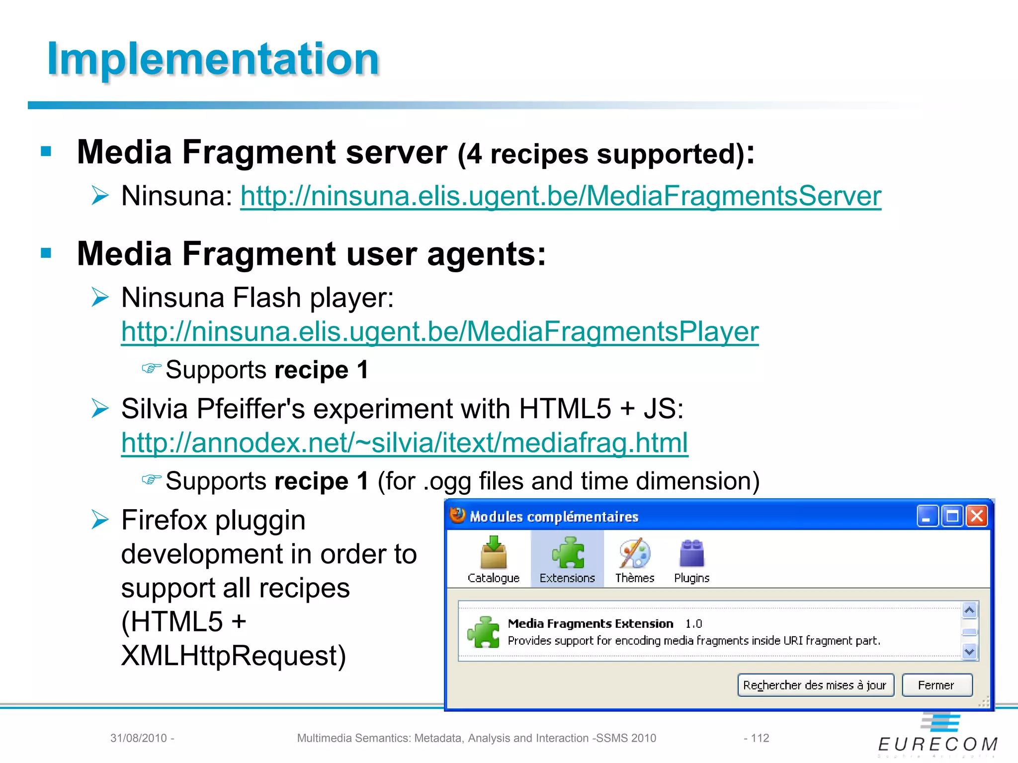 Implementation
 Media Fragment server (4 recipes supported):
    Ninsuna: http://ninsuna.elis.ugent.be/MediaFragmentsServer

 Media Fragment user agents:
    Ninsuna Flash player:
     http://ninsuna.elis.ugent.be/MediaFragmentsPlayer
         Supports recipe 1
    Silvia Pfeiffer's experiment with HTML5 + JS:
     http://annodex.net/~silvia/itext/mediafrag.html
         Supports recipe 1 (for .ogg files and time dimension)
    Firefox pluggin
     development in order to
     support all recipes
     (HTML5 +
     XMLHttpRequest)

    31/08/2010 -      Multimedia Semantics: Metadata, Analysis and Interaction -SSMS 2010   - 112
 