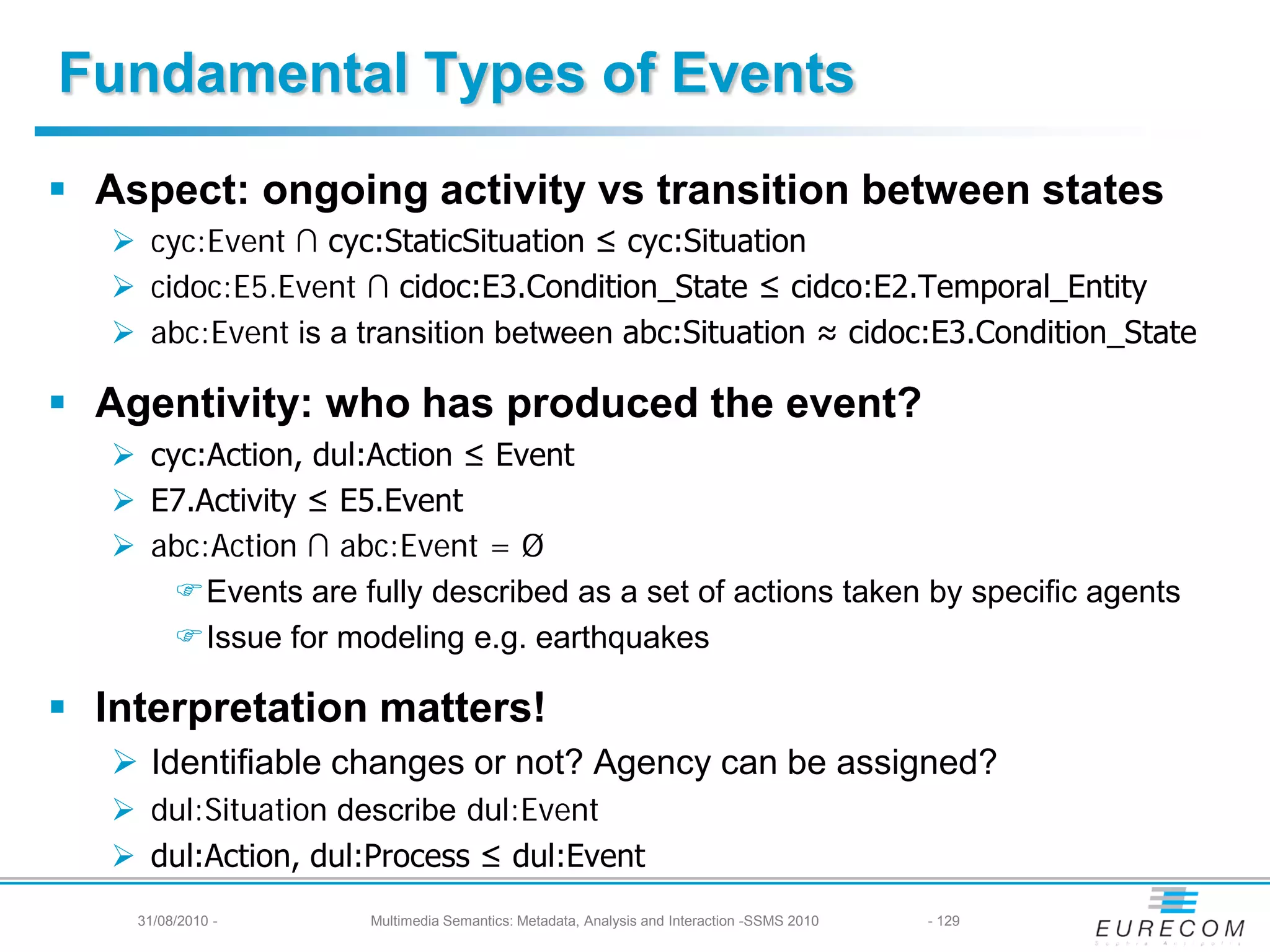 Fundamental Types of Events
 Aspect: ongoing activity vs transition between states
    cyc:Event ∩ cyc:StaticSituation ≤ cyc:Situation
    cidoc:E5.Event ∩ cidoc:E3.Condition_State ≤ cidco:E2.Temporal_Entity
    abc:Event is a transition between abc:Situation ≈ cidoc:E3.Condition_State

 Agentivity: who has produced the event?
    cyc:Action, dul:Action ≤ Event
    E7.Activity ≤ E5.Event
    abc:Action ∩ abc:Event = Ø
       Events are fully described as a set of actions taken by specific agents
       Issue for modeling e.g. earthquakes

 Interpretation matters!
    Identifiable changes or not? Agency can be assigned?
    dul:Situation describe dul:Event
    dul:Action, dul:Process ≤ dul:Event
    31/08/2010 -     Multimedia Semantics: Metadata, Analysis and Interaction -SSMS 2010   - 129
 