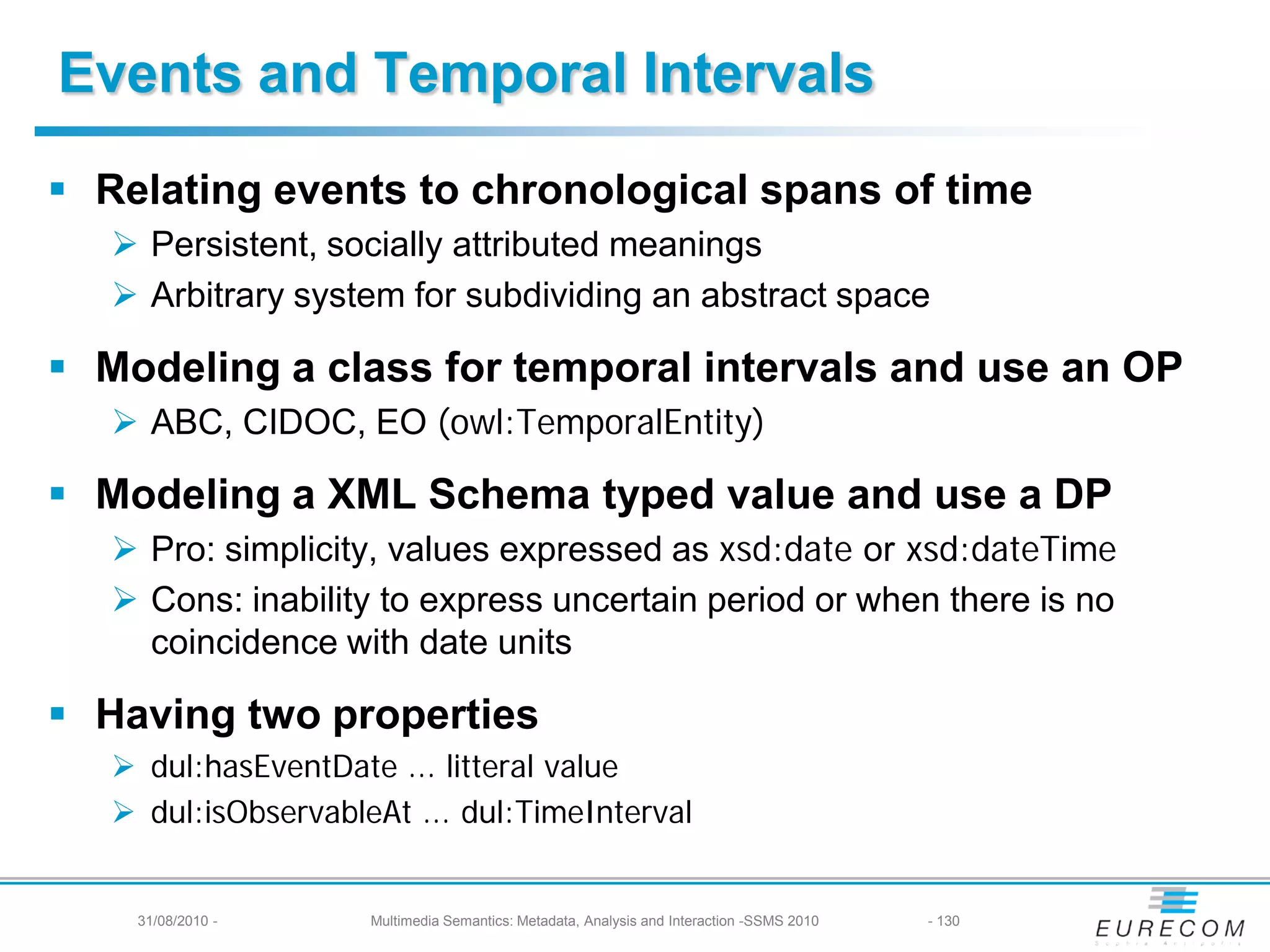 Events and Temporal Intervals
 Relating events to chronological spans of time
    Persistent, socially attributed meanings
    Arbitrary system for subdividing an abstract space

 Modeling a class for temporal intervals and use an OP
    ABC, CIDOC, EO (owl:TemporalEntity)

 Modeling a XML Schema typed value and use a DP
    Pro: simplicity, values expressed as xsd:date or xsd:dateTime
    Cons: inability to express uncertain period or when there is no
     coincidence with date units

 Having two properties
    dul:hasEventDate ... litteral value
    dul:isObservableAt ... dul:TimeInterval


    31/08/2010 -     Multimedia Semantics: Metadata, Analysis and Interaction -SSMS 2010   - 130
 