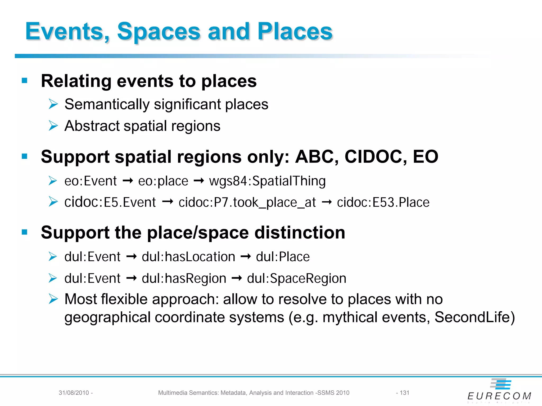 Events, Spaces and Places
 Relating events to places
    Semantically significant places
    Abstract spatial regions

 Support spatial regions only: ABC, CIDOC, EO
    eo:Event  eo:place  wgs84:SpatialThing
    cidoc:E5.Event  cidoc:P7.took_place_at  cidoc:E53.Place

 Support the place/space distinction
    dul:Event  dul:hasLocation  dul:Place
    dul:Event  dul:hasRegion  dul:SpaceRegion
    Most flexible approach: allow to resolve to places with no
     geographical coordinate systems (e.g. mythical events, SecondLife)



    31/08/2010 -    Multimedia Semantics: Metadata, Analysis and Interaction -SSMS 2010   - 131
 
