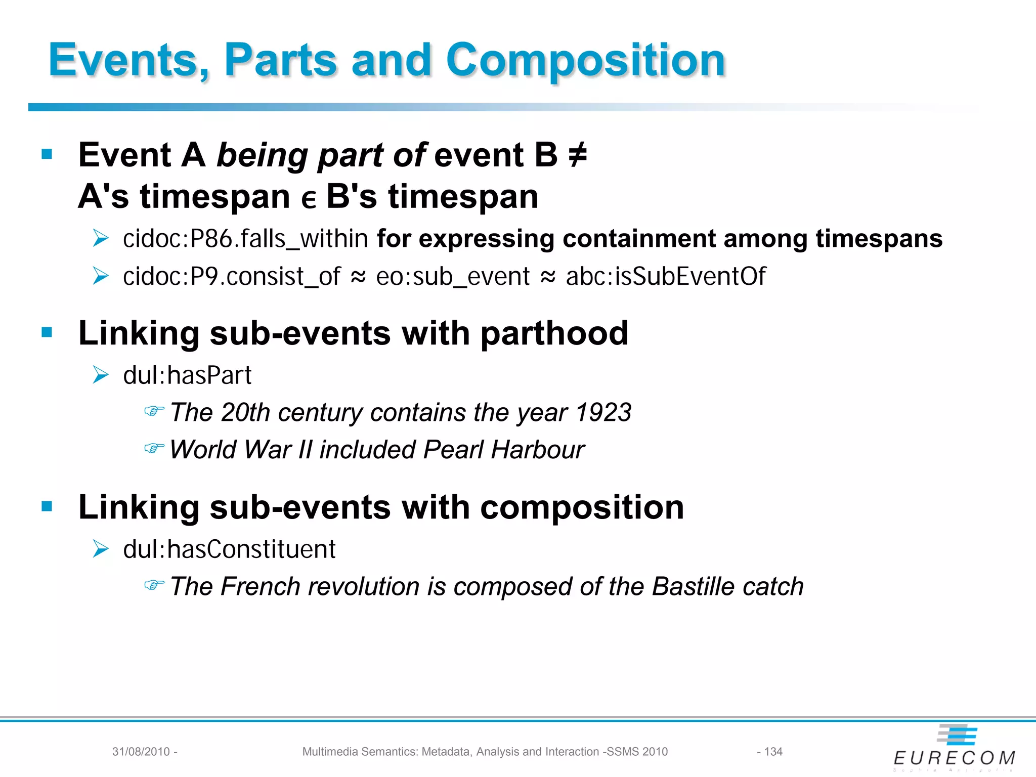 Events, Parts and Composition

  A's timespan ϵ B's timespan
 Event A being part of event B ≠

    cidoc:P86.falls_within for expressing containment among timespans
    cidoc:P9.consist_of ≈ eo:sub_event ≈ abc:isSubEventOf

 Linking sub-events with parthood
    dul:hasPart
      The 20th century contains the year 1923
      World War II included Pearl Harbour

 Linking sub-events with composition
    dul:hasConstituent
      The French revolution is composed of the Bastille catch




    31/08/2010 -    Multimedia Semantics: Metadata, Analysis and Interaction -SSMS 2010   - 134
 
