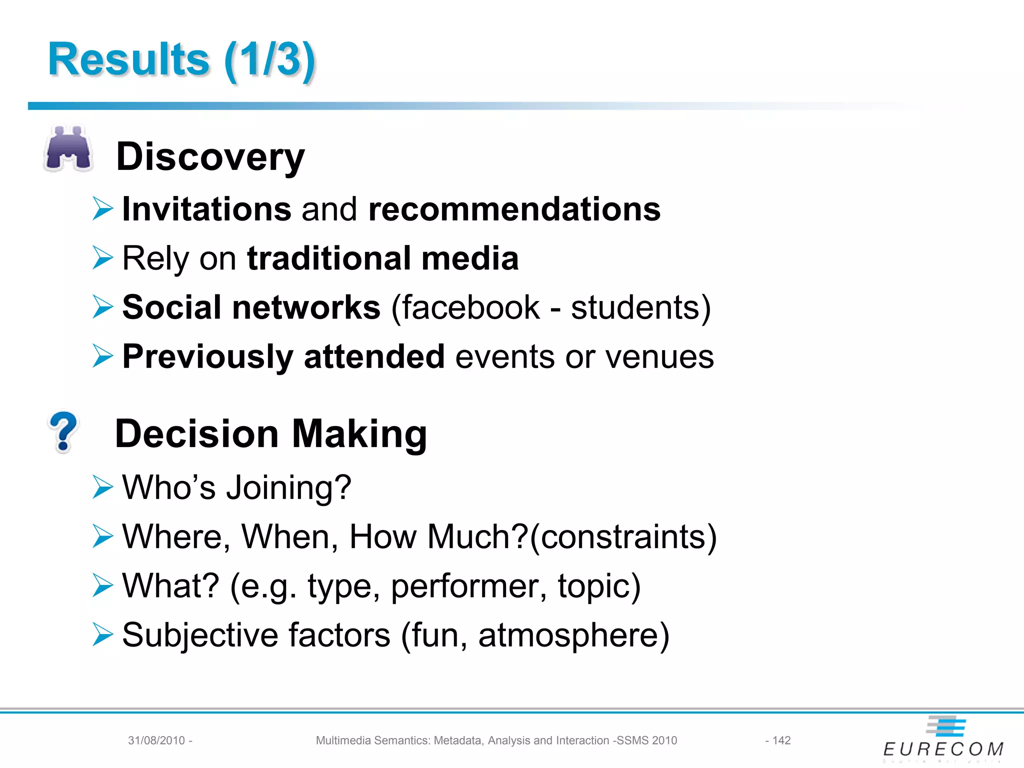 Results (1/3)

   Discovery
   Invitations and recommendations
   Rely on traditional media
   Social networks (facebook - students)
   Previously attended events or venues

   Decision Making
   Who’s Joining?
   Where, When, How Much?(constraints)
   What? (e.g. type, performer, topic)
   Subjective factors (fun, atmosphere)

   31/08/2010 - -
      31/08/2010    Multimedia Semantics: Metadata, Analysis andand Interaction -SSMS 2010
                       Multimedia Semantics: Metadata, Analysis Interaction -SSMS 2010       142- 142
 