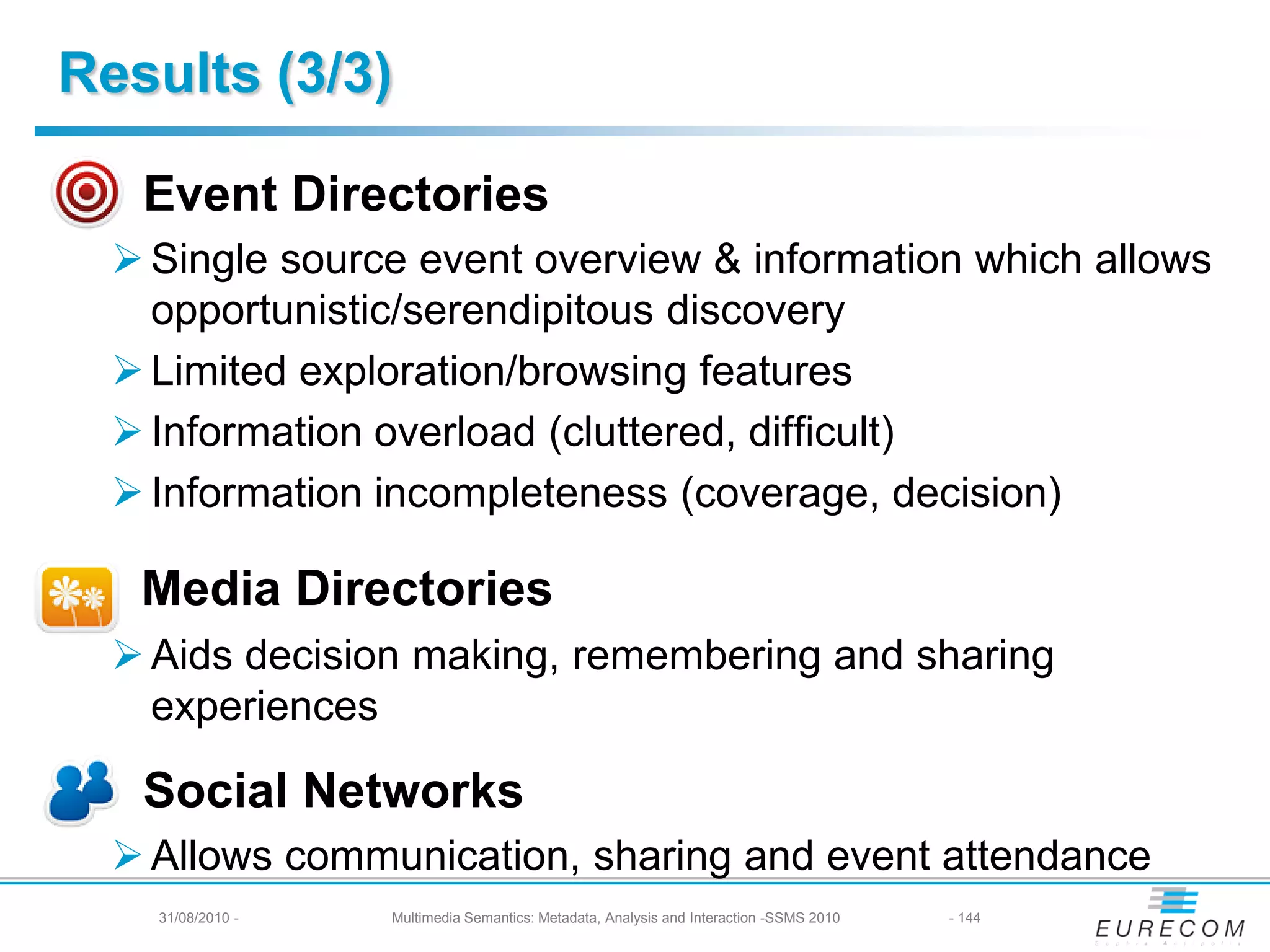 Results (3/3)

   Event Directories
   Single source event overview & information which allows
    opportunistic/serendipitous discovery
   Limited exploration/browsing features
   Information overload (cluttered, difficult)
   Information incompleteness (coverage, decision)

   Media Directories
   Aids decision making, remembering and sharing
    experiences

   Social Networks
   Allows communication, sharing and event attendance
   31/08/2010 - -
      31/08/2010    Multimedia Semantics: Metadata, Analysis andand Interaction -SSMS 2010
                       Multimedia Semantics: Metadata, Analysis Interaction -SSMS 2010       144- 144
 