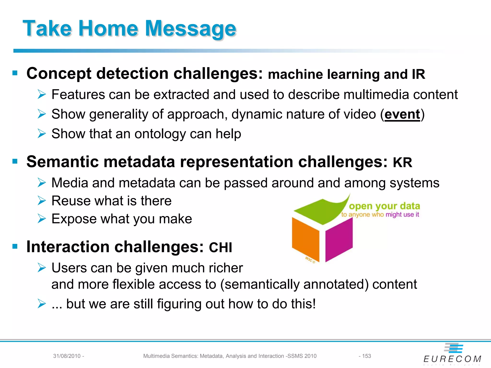 Take Home Message
 Concept detection challenges: machine learning and IR
    Features can be extracted and used to describe multimedia content
    Show generality of approach, dynamic nature of video (event)
    Show that an ontology can help

 Semantic metadata representation challenges: KR
    Media and metadata can be passed around and among systems
    Reuse what is there
    Expose what you make

 Interaction challenges: CHI
    Users can be given much richer
     and more flexible access to (semantically annotated) content
    ... but we are still figuring out how to do this!


     31/08/2010 -   Multimedia Semantics: Metadata, Analysis and Interaction -SSMS 2010   - 153
 