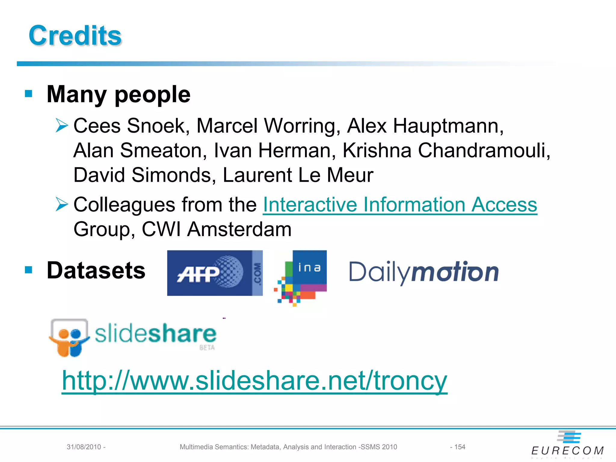 Credits

 Many people
   Cees Snoek, Marcel Worring, Alex Hauptmann,
    Alan Smeaton, Ivan Herman, Krishna Chandramouli,
    David Simonds, Laurent Le Meur
   Colleagues from the Interactive Information Access
    Group, CWI Amsterdam

 Datasets



   http://www.slideshare.net/troncy

   31/08/2010 -   Multimedia Semantics: Metadata, Analysis and Interaction -SSMS 2010   - 154
 