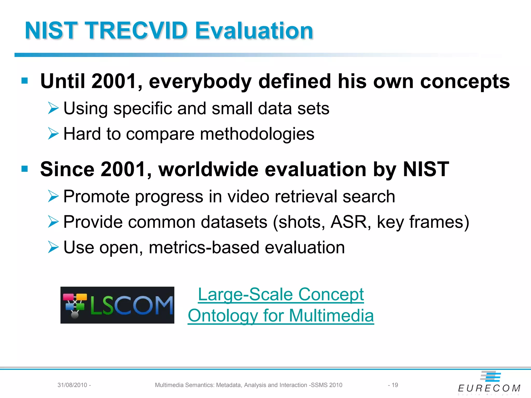NIST TRECVID Evaluation

 Until 2001, everybody defined his own concepts
   Using specific and small data sets
   Hard to compare methodologies

 Since 2001, worldwide evaluation by NIST
   Promote progress in video retrieval search
   Provide common datasets (shots, ASR, key frames)
   Use open, metrics-based evaluation

                              Large-Scale Concept
                             Ontology for Multimedia


   31/08/2010 -   Multimedia Semantics: Metadata, Analysis and Interaction -SSMS 2010   - 19
 