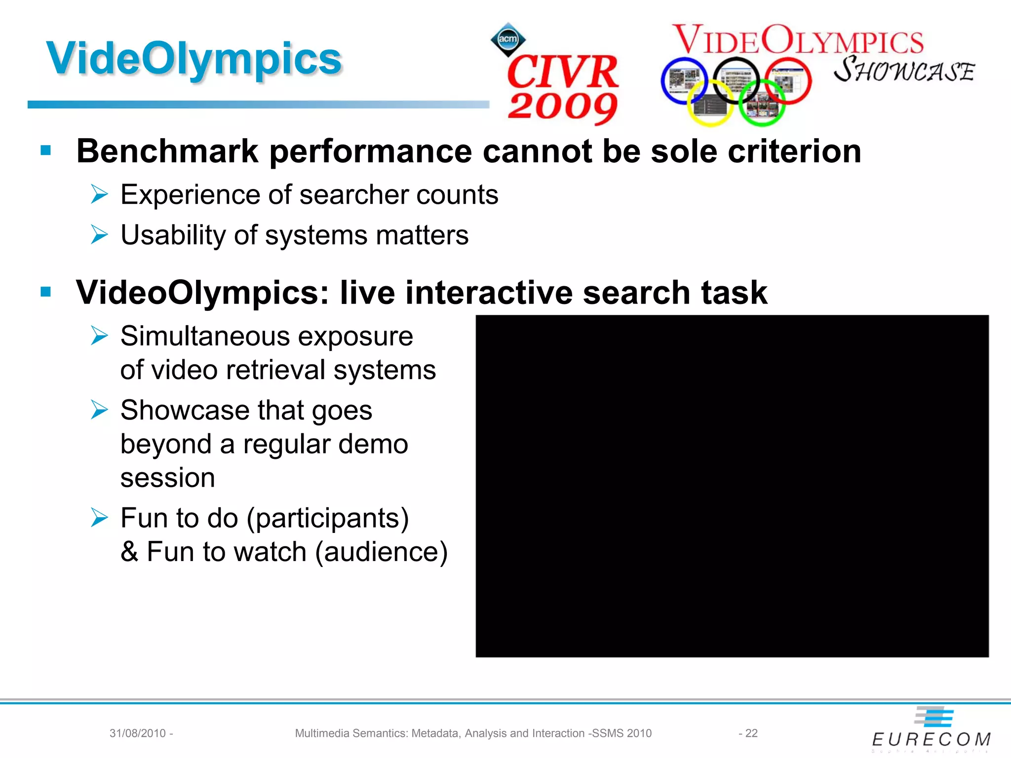 VideOlympics
 Benchmark performance cannot be sole criterion
    Experience of searcher counts
    Usability of systems matters

 VideoOlympics: live interactive search task
    Simultaneous exposure
     of video retrieval systems
    Showcase that goes
     beyond a regular demo
     session
    Fun to do (participants)
     & Fun to watch (audience)




    31/08/2010 -   Multimedia Semantics: Metadata, Analysis and Interaction -SSMS 2010   - 22
 