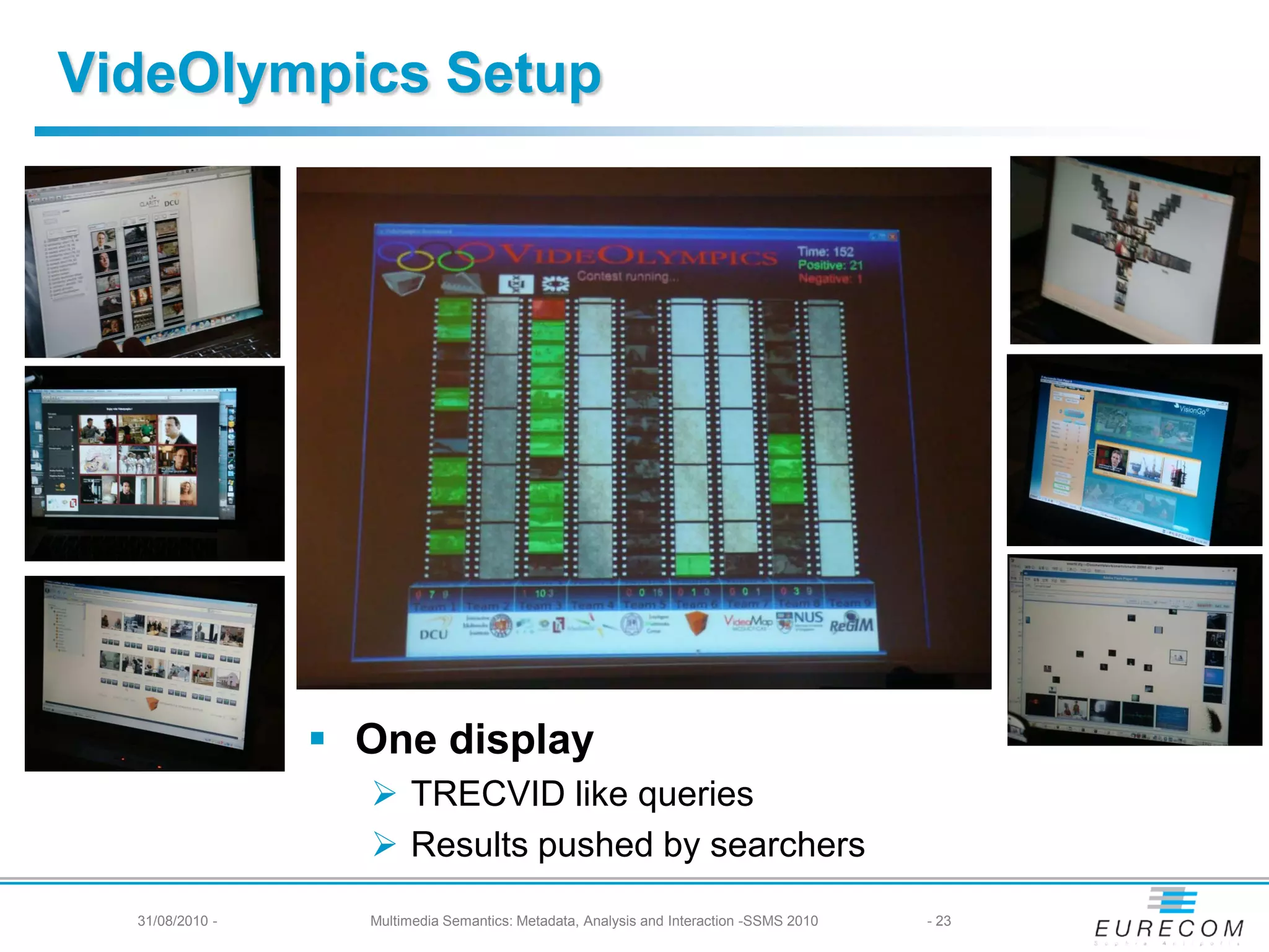 VideOlympics Setup




                  One display
                    TRECVID like queries
                    Results pushed by searchers
  31/08/2010 -     Multimedia Semantics: Metadata, Analysis and Interaction -SSMS 2010   - 23
 