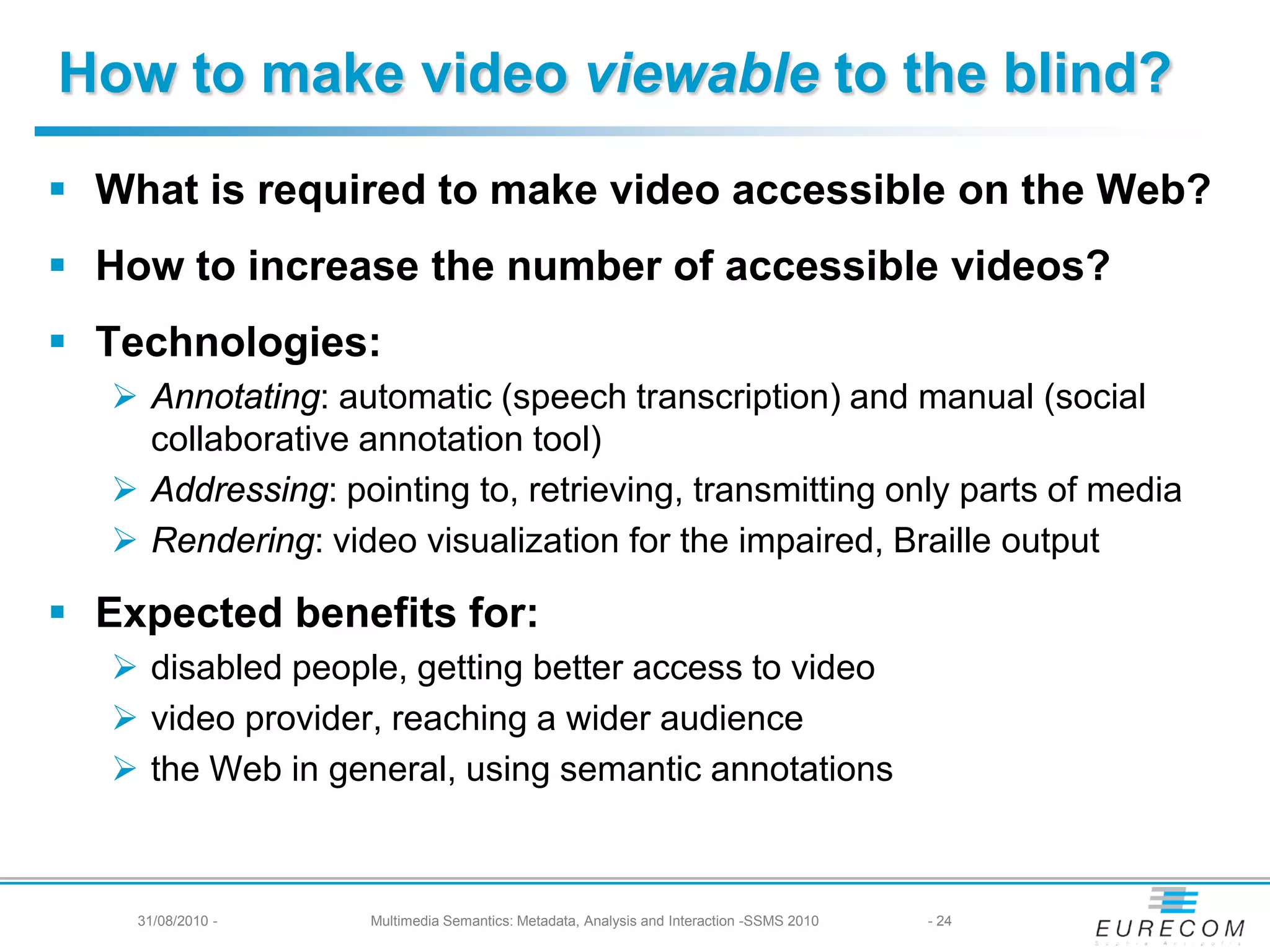 How to make video viewable to the blind?
 What is required to make video accessible on the Web?
 How to increase the number of accessible videos?
 Technologies:
    Annotating: automatic (speech transcription) and manual (social
     collaborative annotation tool)
    Addressing: pointing to, retrieving, transmitting only parts of media
    Rendering: video visualization for the impaired, Braille output

 Expected benefits for:
    disabled people, getting better access to video
    video provider, reaching a wider audience
    the Web in general, using semantic annotations



    31/08/2010 -    Multimedia Semantics: Metadata, Analysis and Interaction -SSMS 2010   - 24
 