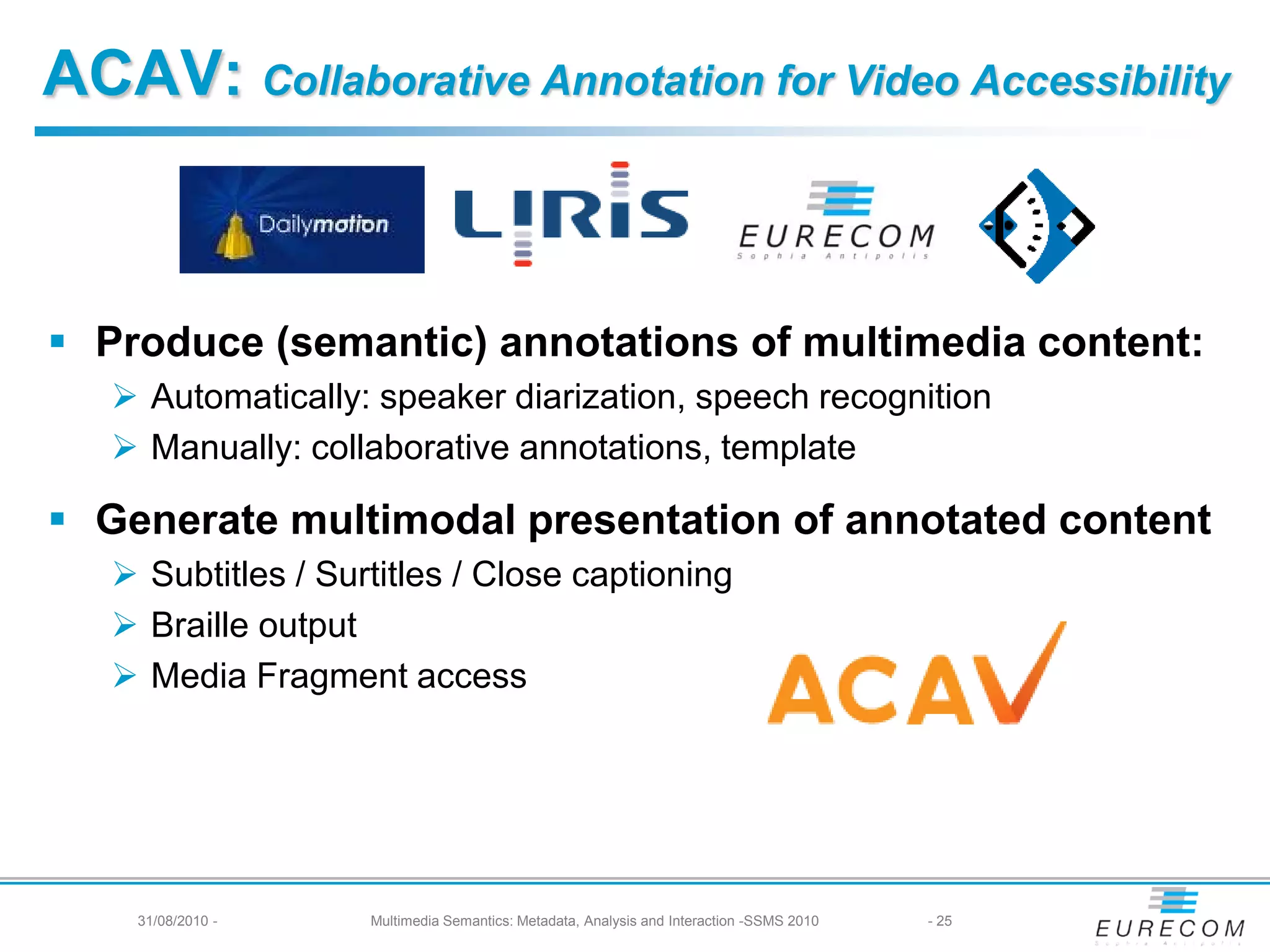 ACAV: Collaborative Annotation for Video Accessibility



 Produce (semantic) annotations of multimedia content:
    Automatically: speaker diarization, speech recognition
    Manually: collaborative annotations, template

 Generate multimodal presentation of annotated content
    Subtitles / Surtitles / Close captioning
    Braille output
    Media Fragment access




    31/08/2010 -    Multimedia Semantics: Metadata, Analysis and Interaction -SSMS 2010   - 25
 