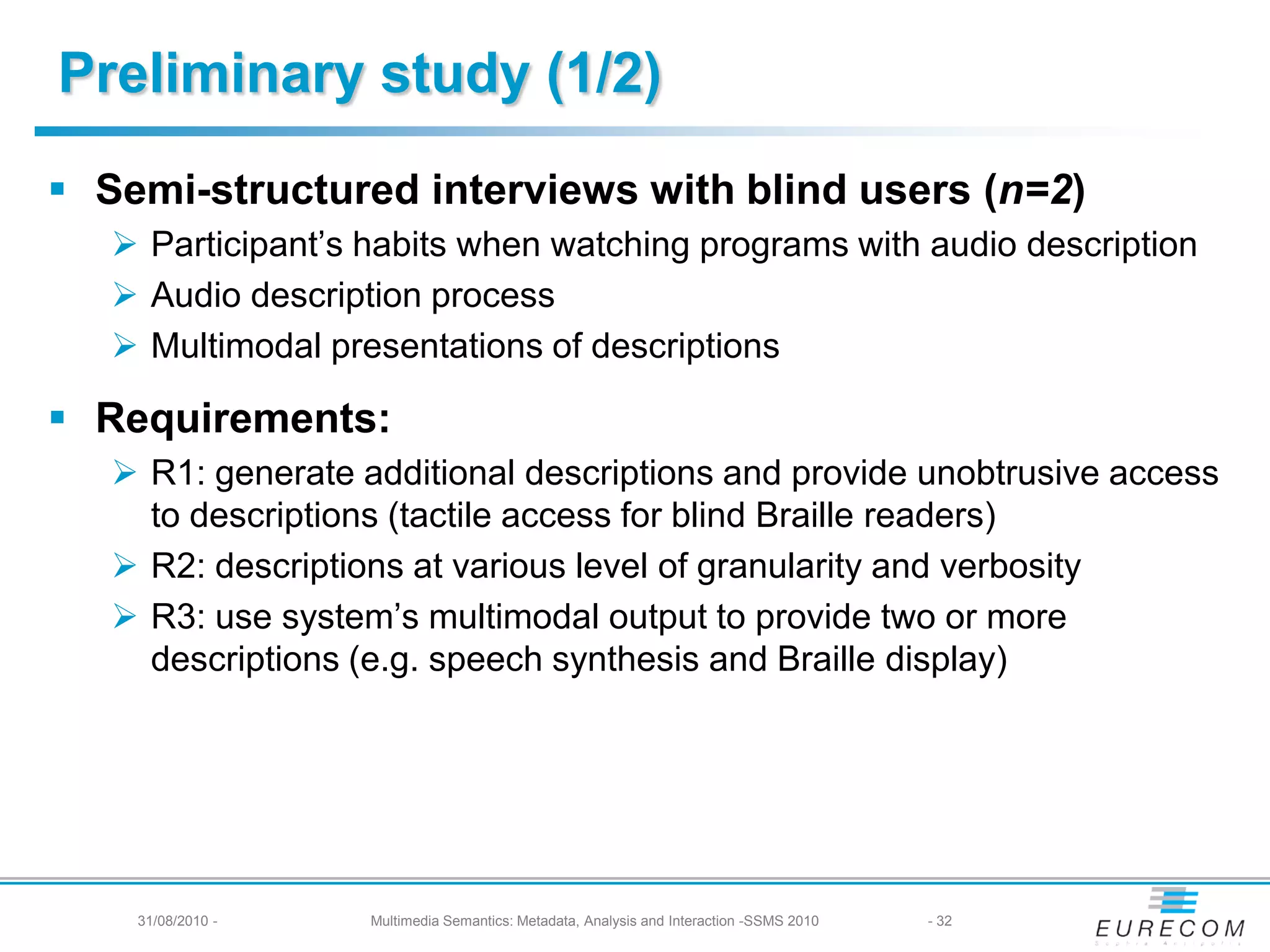 Preliminary study (1/2)
 Semi-structured interviews with blind users (n=2)
    Participant’s habits when watching programs with audio description
    Audio description process
    Multimodal presentations of descriptions

 Requirements:
    R1: generate additional descriptions and provide unobtrusive access
     to descriptions (tactile access for blind Braille readers)
    R2: descriptions at various level of granularity and verbosity
    R3: use system’s multimodal output to provide two or more
     descriptions (e.g. speech synthesis and Braille display)




    31/08/2010 -   Multimedia Semantics: Metadata, Analysis and Interaction -SSMS 2010   - 32
 