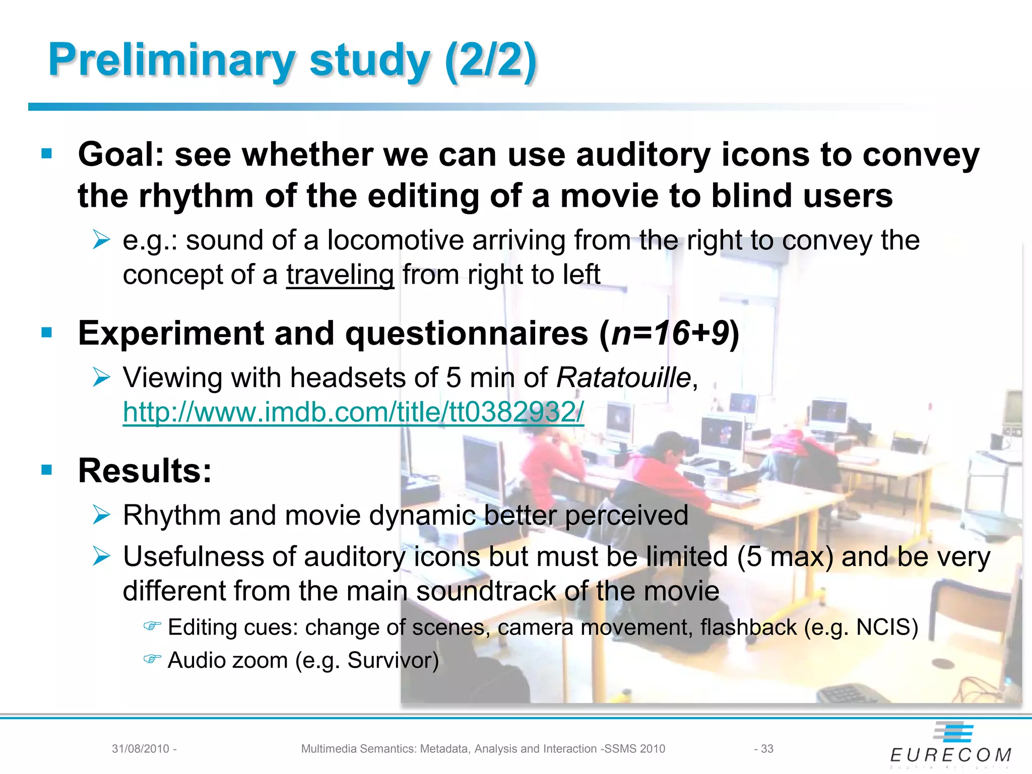 Preliminary study (2/2)
 Goal: see whether we can use auditory icons to convey
  the rhythm of the editing of a movie to blind users
    e.g.: sound of a locomotive arriving from the right to convey the
     concept of a traveling from right to left

 Experiment and questionnaires (n=16+9)
    Viewing with headsets of 5 min of Ratatouille,
     http://www.imdb.com/title/tt0382932/

 Results:
    Rhythm and movie dynamic better perceived
    Usefulness of auditory icons but must be limited (5 max) and be very
     different from the main soundtrack of the movie
          Editing cues: change of scenes, camera movement, flashback (e.g. NCIS)
          Audio zoom (e.g. Survivor)


    31/08/2010 -       Multimedia Semantics: Metadata, Analysis and Interaction -SSMS 2010   - 33
 