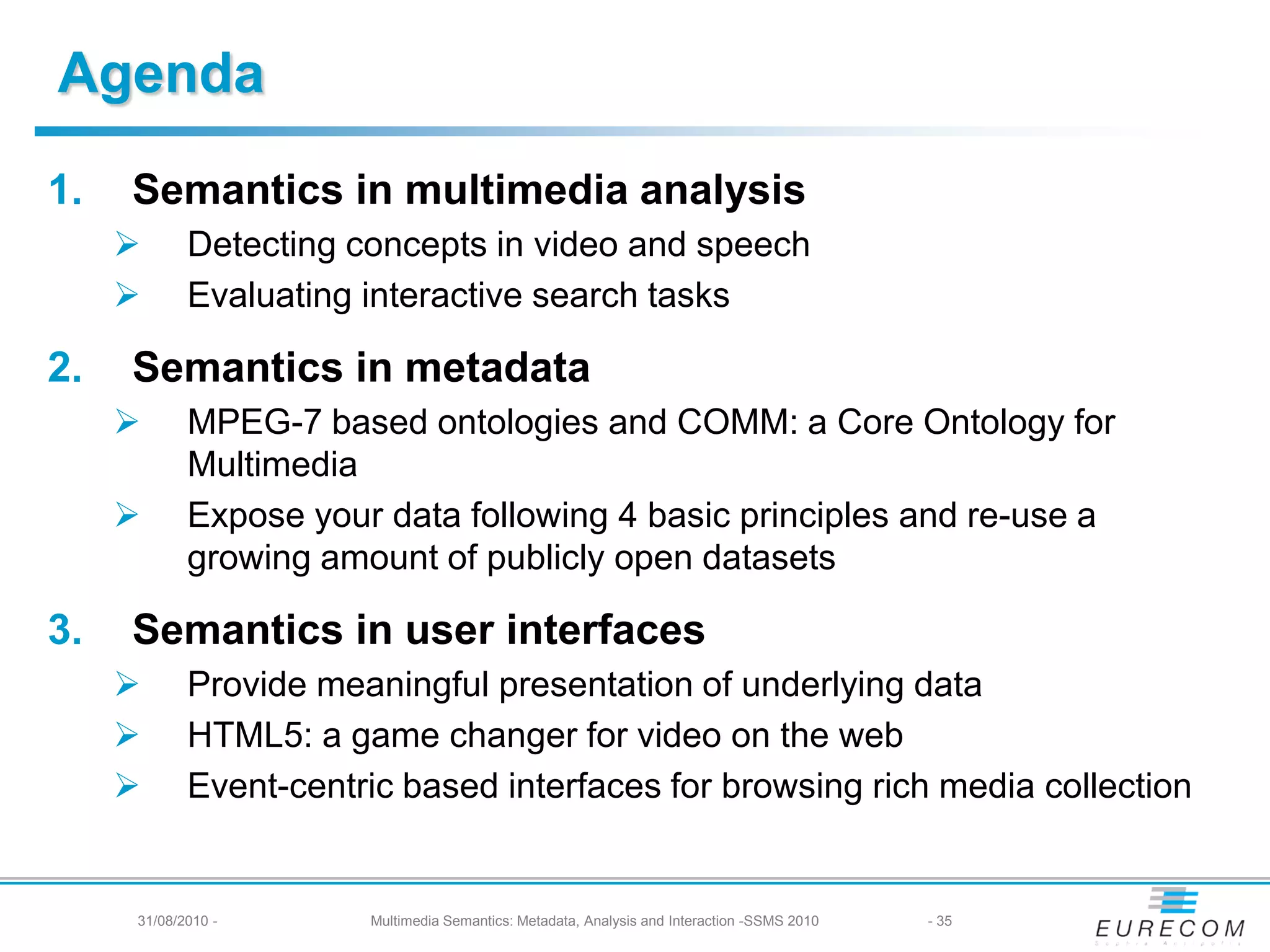 Agenda
1.   Semantics in multimedia analysis
           Detecting concepts in video and speech
           Evaluating interactive search tasks

2.   Semantics in metadata
           MPEG-7 based ontologies and COMM: a Core Ontology for
            Multimedia
           Expose your data following 4 basic principles and re-use a
            growing amount of publicly open datasets

3.   Semantics in user interfaces
           Provide meaningful presentation of underlying data
           HTML5: a game changer for video on the web
           Event-centric based interfaces for browsing rich media collection


     31/08/2010 -      Multimedia Semantics: Metadata, Analysis and Interaction -SSMS 2010   - 35
 