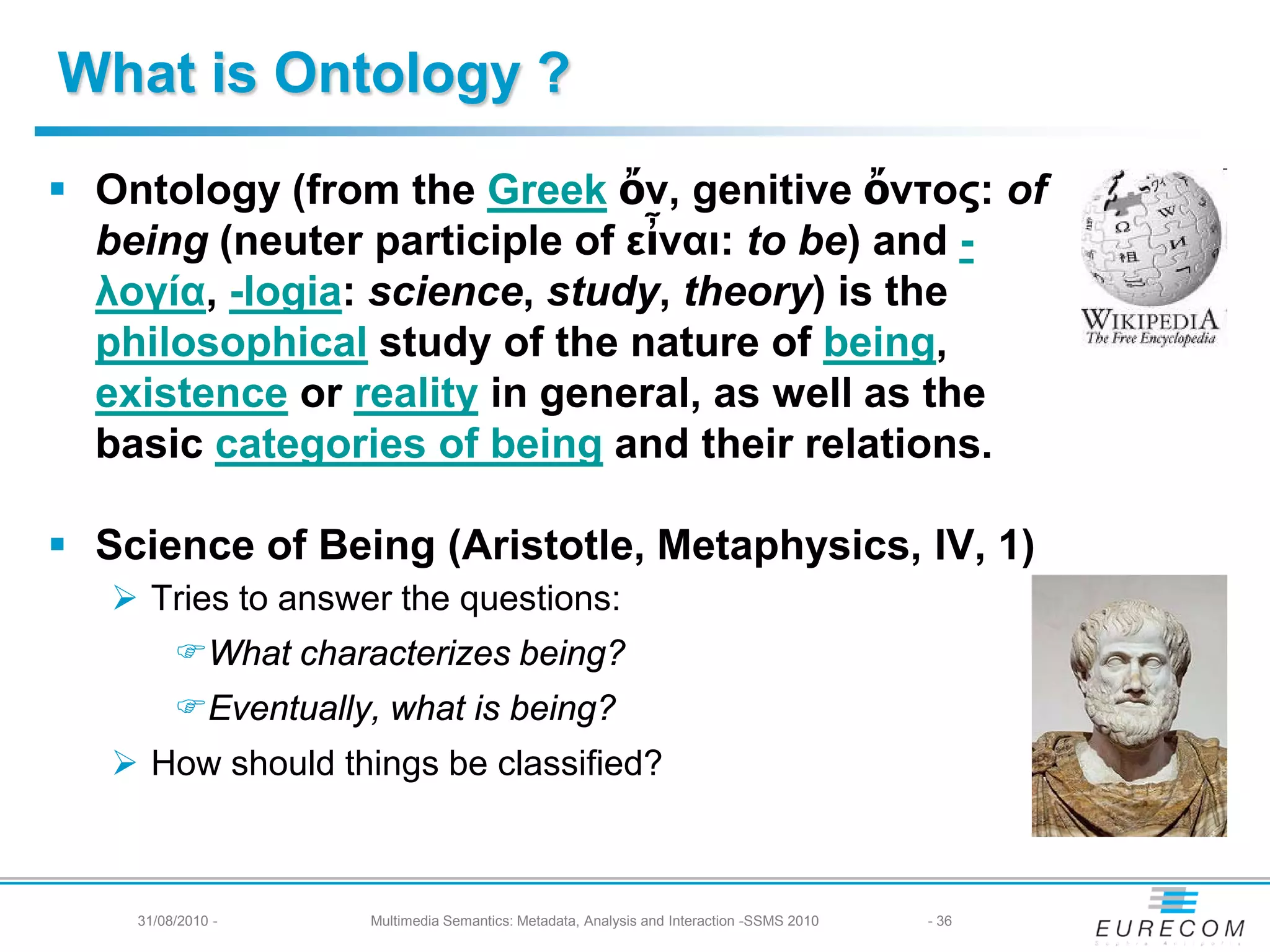 What is Ontology ?
 Ontology (from the Greek ὄν, genitive ὄντος: of
  being (neuter participle of εἶναι: to be) and -
  λογία, -logia: science, study, theory) is the
  philosophical study of the nature of being,
  existence or reality in general, as well as the
  basic categories of being and their relations.

 Science of Being (Aristotle, Metaphysics, IV, 1)
    Tries to answer the questions:
         What characterizes being?
         Eventually, what is being?
    How should things be classified?



    31/08/2010 -     Multimedia Semantics: Metadata, Analysis and Interaction -SSMS 2010   - 36
 