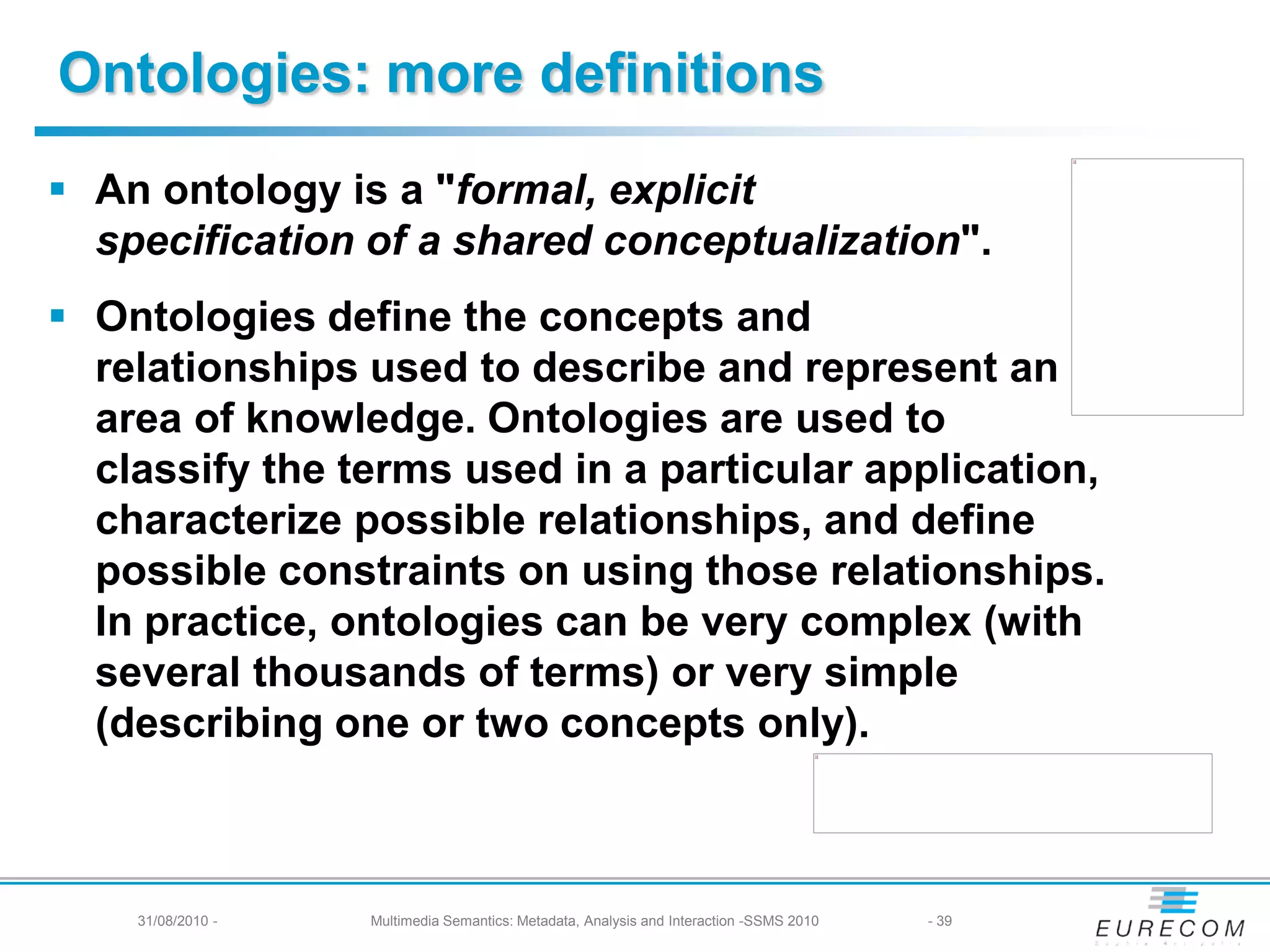 Ontologies: more definitions
 An ontology is a "formal, explicit
  specification of a shared conceptualization".
 Ontologies define the concepts and
  relationships used to describe and represent an
  area of knowledge. Ontologies are used to
  classify the terms used in a particular application,
  characterize possible relationships, and define
  possible constraints on using those relationships.
  In practice, ontologies can be very complex (with
  several thousands of terms) or very simple
  (describing one or two concepts only).



    31/08/2010 -   Multimedia Semantics: Metadata, Analysis and Interaction -SSMS 2010   - 39
 