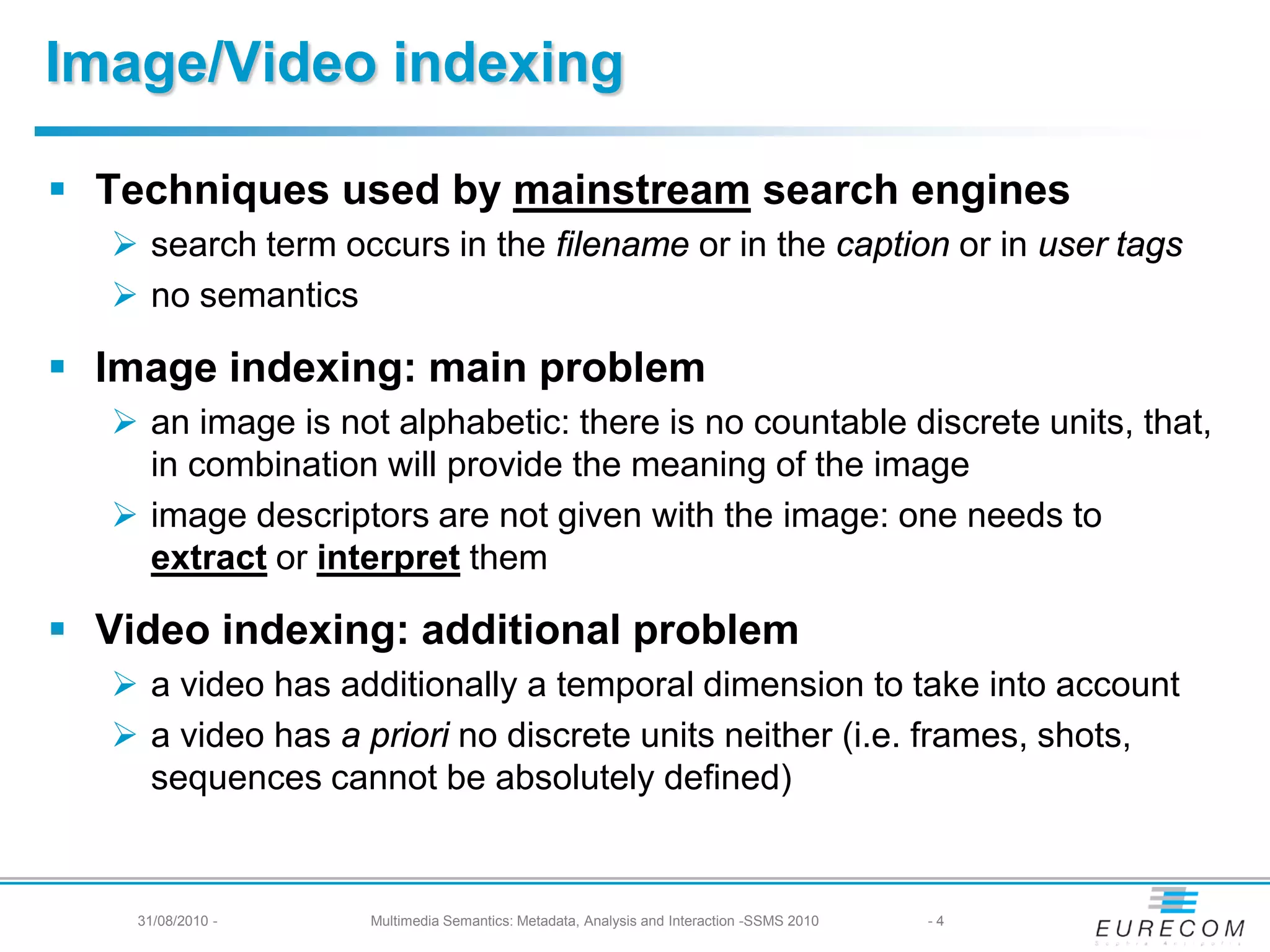 Image/Video indexing

 Techniques used by mainstream search engines
    search term occurs in the filename or in the caption or in user tags
    no semantics

 Image indexing: main problem
    an image is not alphabetic: there is no countable discrete units, that,
     in combination will provide the meaning of the image
    image descriptors are not given with the image: one needs to
     extract or interpret them

 Video indexing: additional problem
    a video has additionally a temporal dimension to take into account
    a video has a priori no discrete units neither (i.e. frames, shots,
     sequences cannot be absolutely defined)


    31/08/2010 -    Multimedia Semantics: Metadata, Analysis and Interaction -SSMS 2010   -4
 