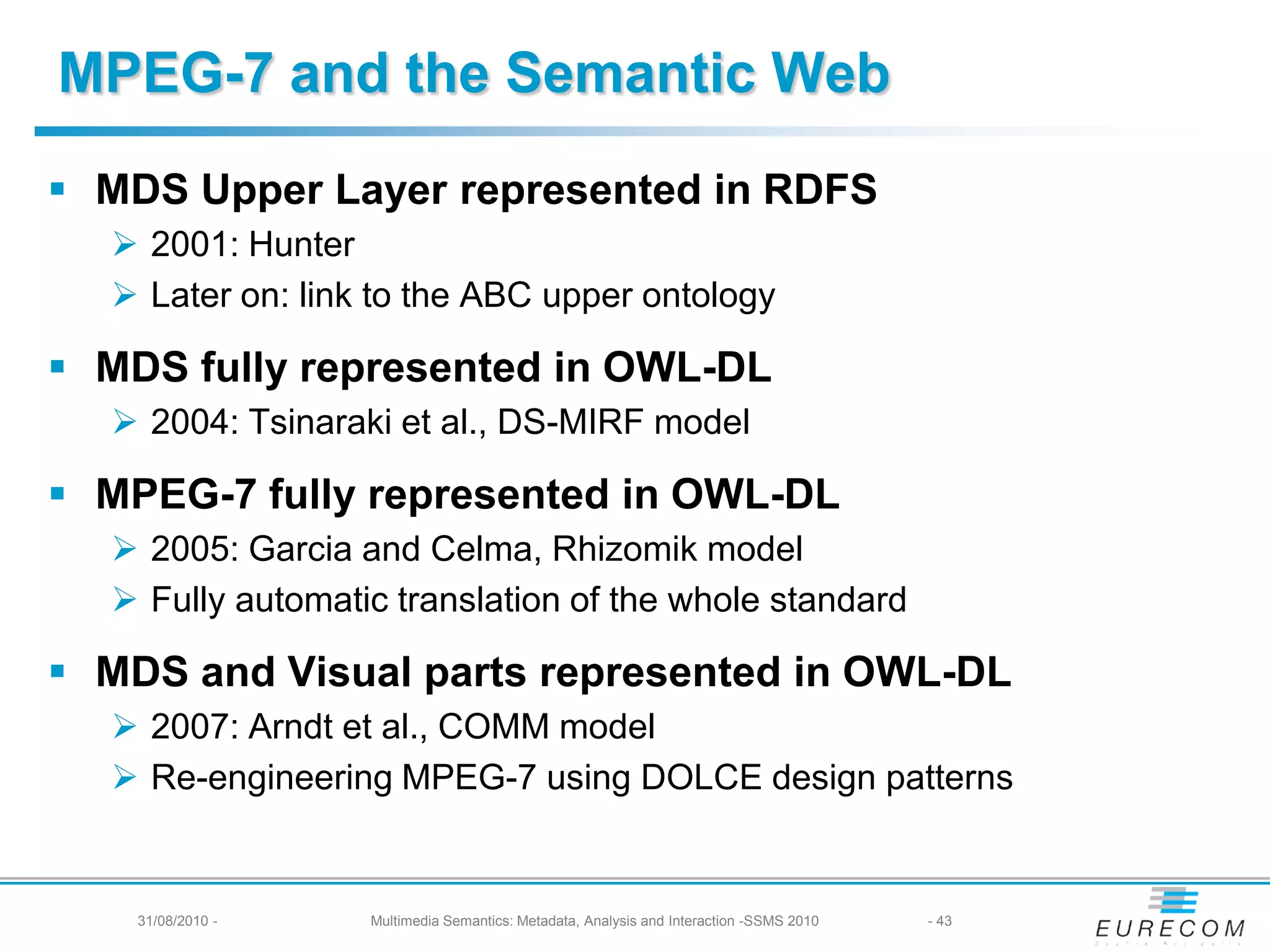 MPEG-7 and the Semantic Web
 MDS Upper Layer represented in RDFS
   2001: Hunter
   Later on: link to the ABC upper ontology

 MDS fully represented in OWL-DL
   2004: Tsinaraki et al., DS-MIRF model

 MPEG-7 fully represented in OWL-DL
   2005: Garcia and Celma, Rhizomik model
   Fully automatic translation of the whole standard

 MDS and Visual parts represented in OWL-DL
   2007: Arndt et al., COMM model
   Re-engineering MPEG-7 using DOLCE design patterns


    31/08/2010 -   Multimedia Semantics: Metadata, Analysis and Interaction -SSMS 2010   - 43
 