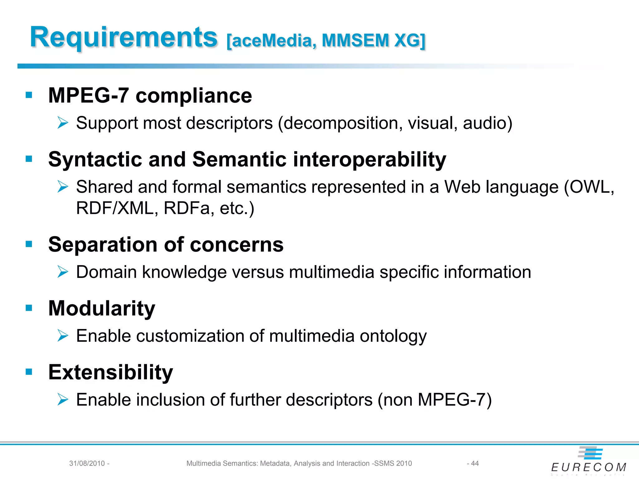 Requirements [aceMedia, MMSEM XG]
 MPEG-7 compliance
    Support most descriptors (decomposition, visual, audio)

 Syntactic and Semantic interoperability
    Shared and formal semantics represented in a Web language (OWL,
     RDF/XML, RDFa, etc.)

 Separation of concerns
    Domain knowledge versus multimedia specific information

 Modularity
    Enable customization of multimedia ontology

 Extensibility
    Enable inclusion of further descriptors (non MPEG-7)


    31/08/2010 -   Multimedia Semantics: Metadata, Analysis and Interaction -SSMS 2010   - 44
 