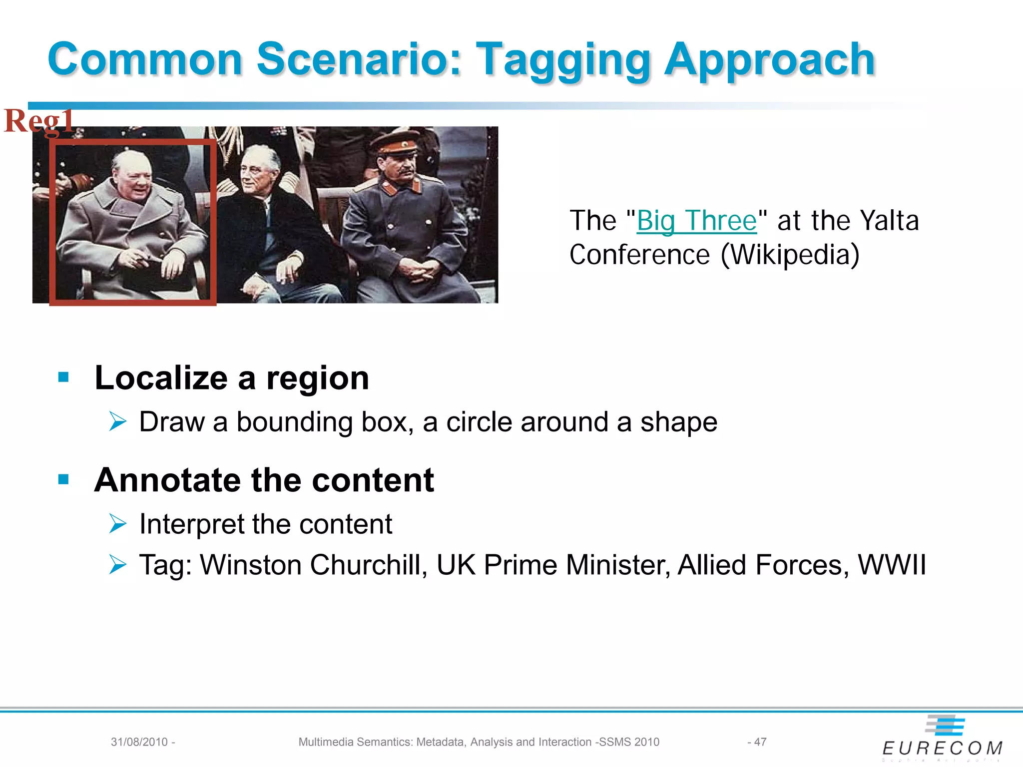 Common Scenario: Tagging Approach
Reg1

                                                                        The "Big Three" at the Yalta
                                                                        Conference (Wikipedia)



   Localize a region
        Draw a bounding box, a circle around a shape

   Annotate the content
        Interpret the content
        Tag: Winston Churchill, UK Prime Minister, Allied Forces, WWII




       31/08/2010 -   Multimedia Semantics: Metadata, Analysis and Interaction -SSMS 2010   - 47
 