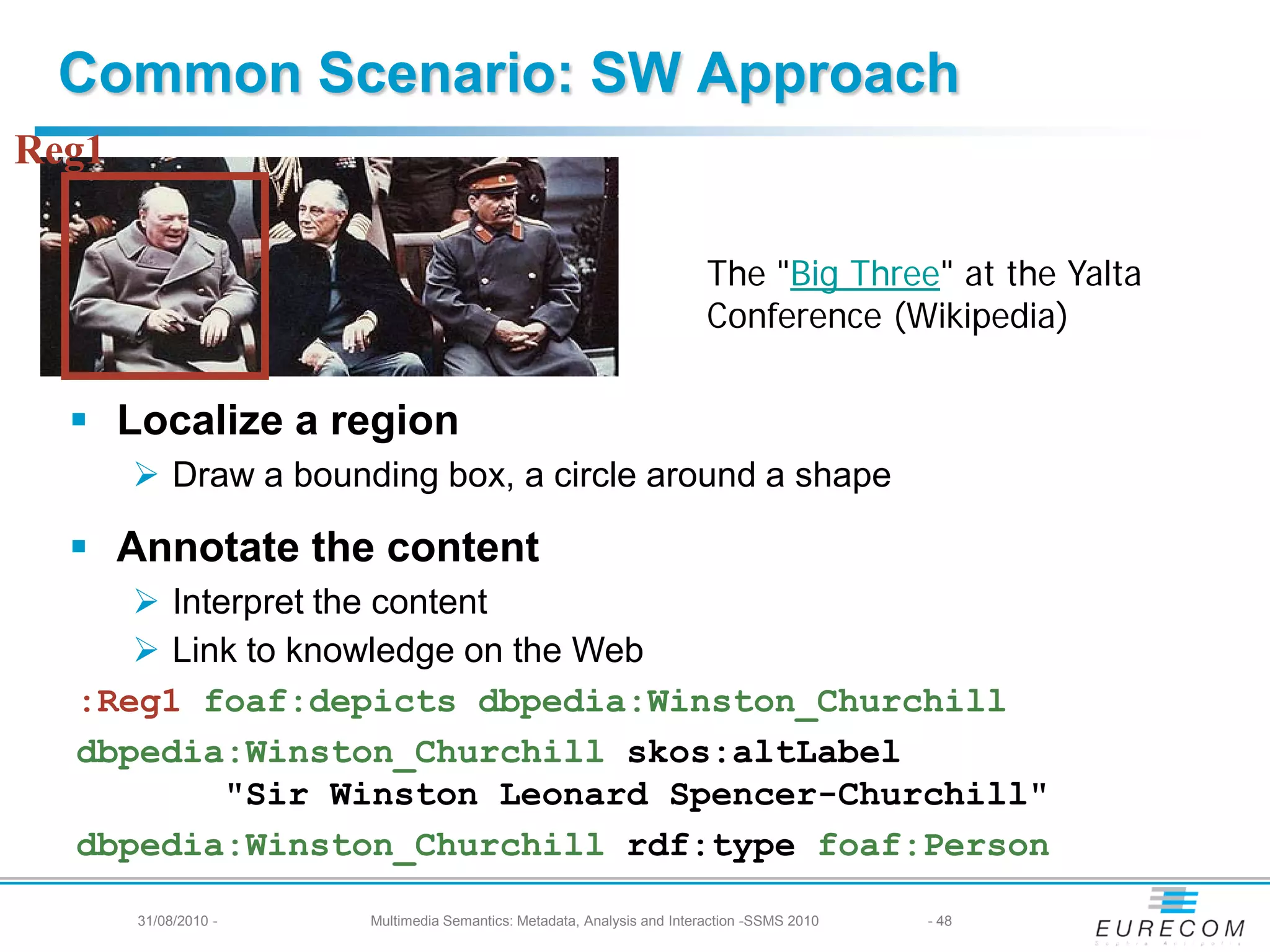 Common Scenario: SW Approach
Reg1

                                                                        The "Big Three" at the Yalta
                                                                        Conference (Wikipedia)


   Localize a region
        Draw a bounding box, a circle around a shape

   Annotate the content
      Interpret the content
      Link to knowledge on the Web
  :Reg1 foaf:depicts dbpedia:Winston_Churchill
  dbpedia:Winston_Churchill skos:altLabel
           "Sir Winston Leonard Spencer-Churchill"
  dbpedia:Winston_Churchill rdf:type foaf:Person
       31/08/2010 -   Multimedia Semantics: Metadata, Analysis and Interaction -SSMS 2010   - 48
 