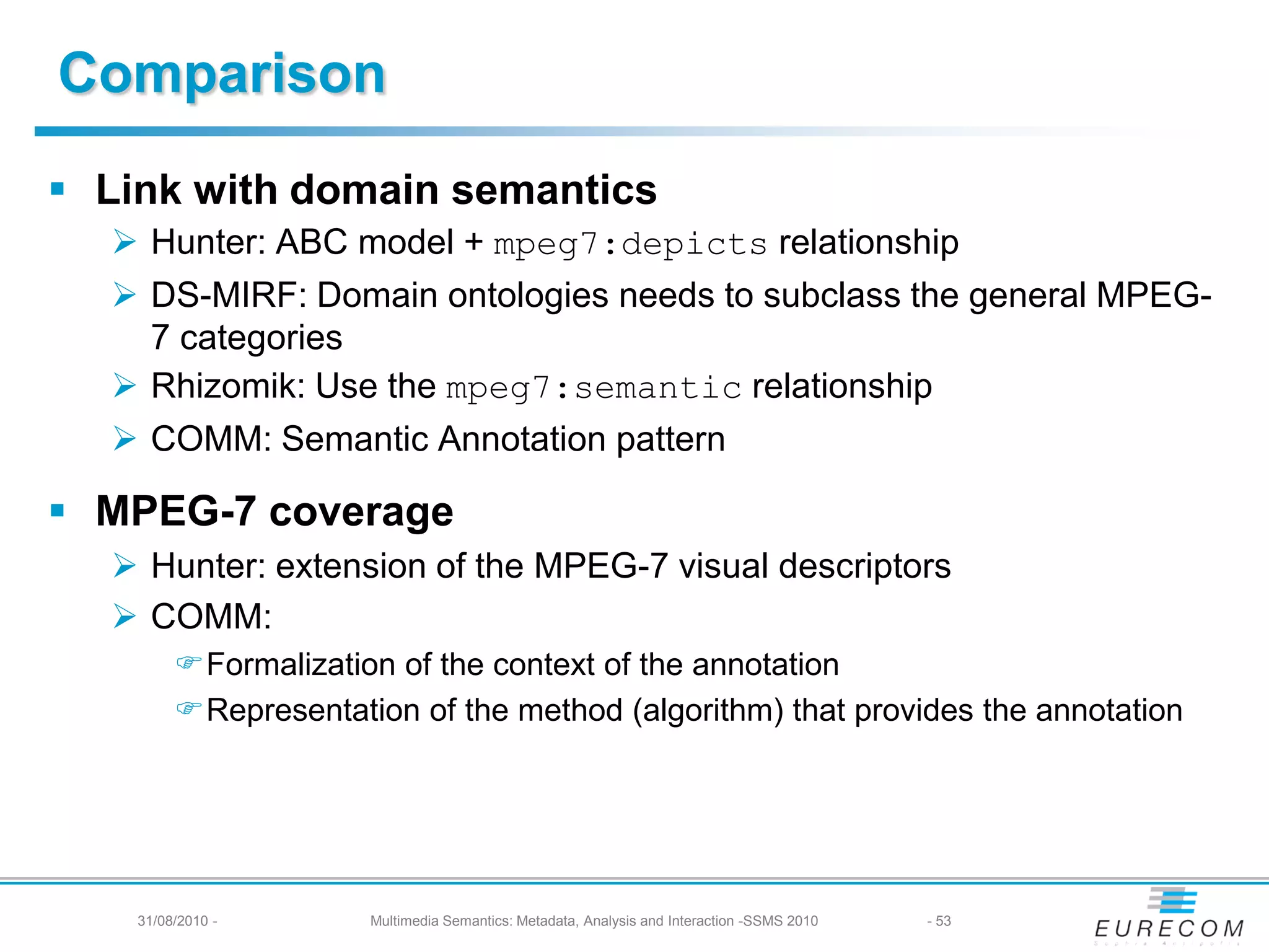 Comparison
 Link with domain semantics
   Hunter: ABC model + mpeg7:depicts relationship
   DS-MIRF: Domain ontologies needs to subclass the general MPEG-
    7 categories
   Rhizomik: Use the mpeg7:semantic relationship
   COMM: Semantic Annotation pattern

 MPEG-7 coverage
   Hunter: extension of the MPEG-7 visual descriptors
   COMM:
         Formalization of the context of the annotation
         Representation of the method (algorithm) that provides the annotation




    31/08/2010 -      Multimedia Semantics: Metadata, Analysis and Interaction -SSMS 2010   - 53
 