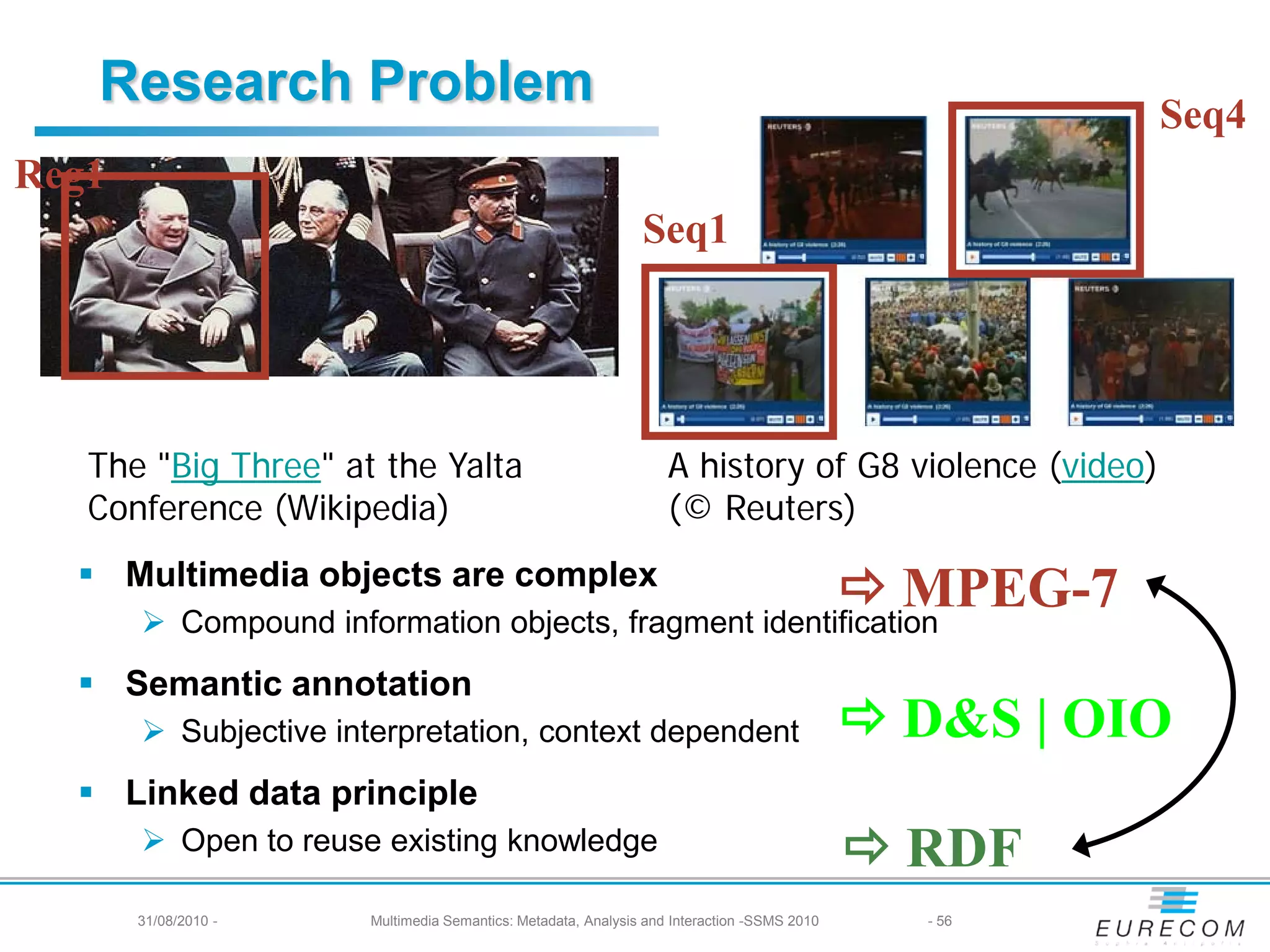 Research Problem                                                                                    Seq4
Reg1
                                                               Seq1




   The "Big Three" at the Yalta                                    A history of G8 violence (video)
   Conference (Wikipedia)                                          (© Reuters)
   Multimedia objects are complex
                                                       MPEG-7
        Compound information objects, fragment identification
   Semantic annotation
        Subjective interpretation, context dependent                                         D&S | OIO
   Linked data principle
        Open to reuse existing knowledge                                                     RDF
       31/08/2010 -    Multimedia Semantics: Metadata, Analysis and Interaction -SSMS 2010     - 56
 