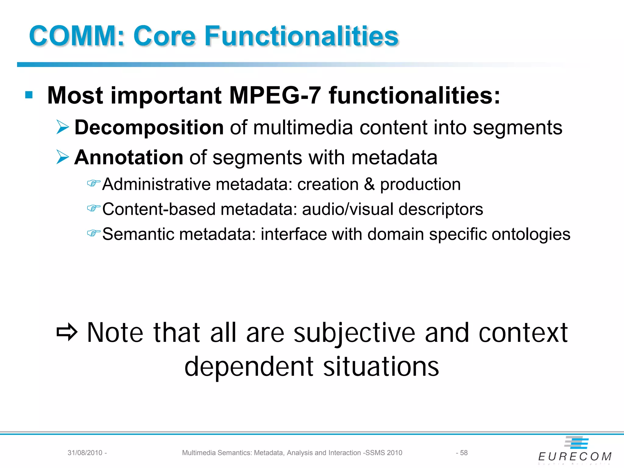 COMM: Core Functionalities

 Most important MPEG-7 functionalities:
   Decomposition of multimedia content into segments
   Annotation of segments with metadata
        Administrative metadata: creation & production
        Content-based metadata: audio/visual descriptors
        Semantic metadata: interface with domain specific ontologies




   Note that all are subjective and context
           dependent situations

   31/08/2010 -     Multimedia Semantics: Metadata, Analysis and Interaction -SSMS 2010   - 58
 