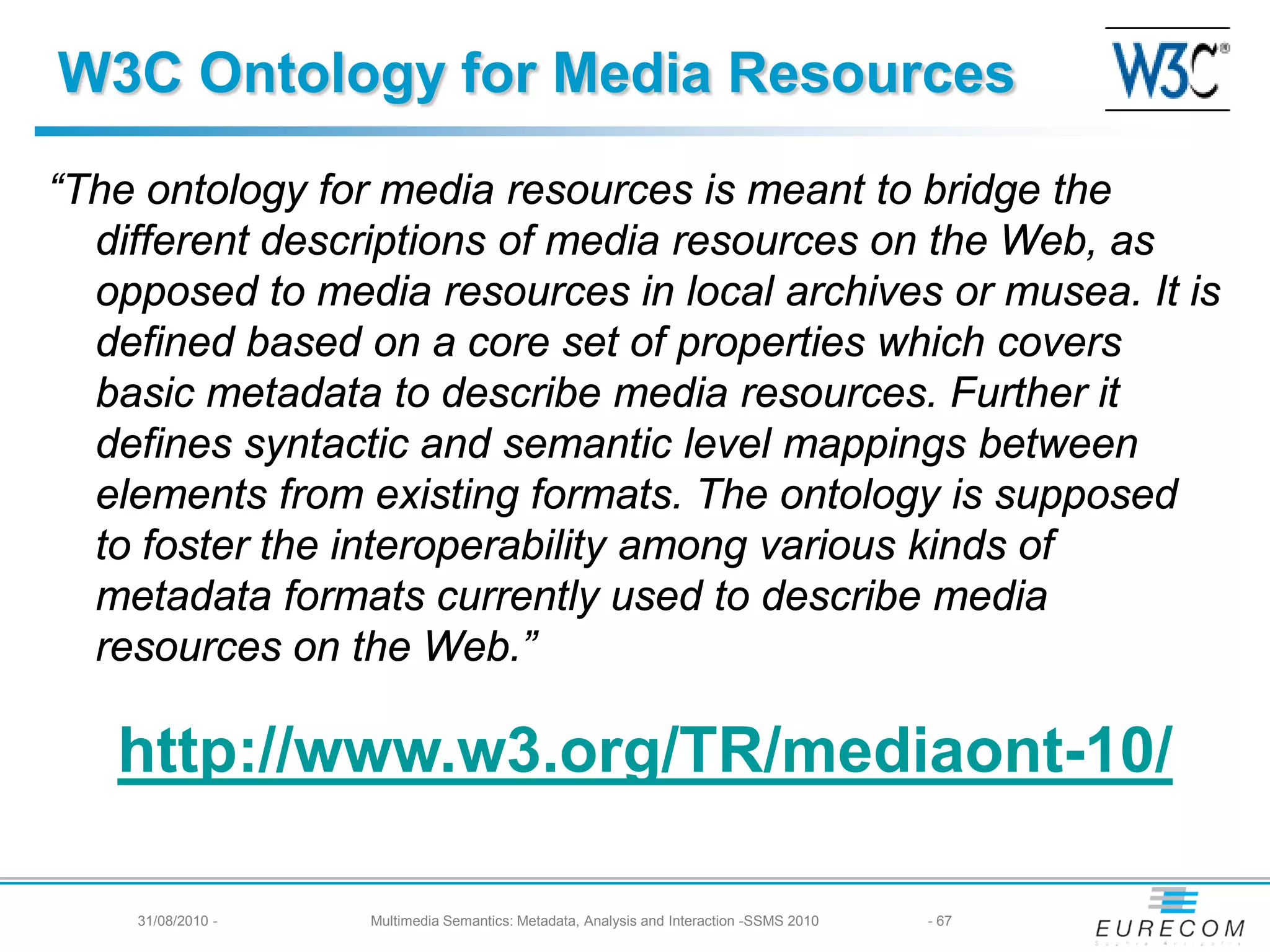 W3C Ontology for Media Resources
“The ontology for media resources is meant to bridge the
  different descriptions of media resources on the Web, as
  opposed to media resources in local archives or musea. It is
  defined based on a core set of properties which covers
  basic metadata to describe media resources. Further it
  defines syntactic and semantic level mappings between
  elements from existing formats. The ontology is supposed
  to foster the interoperability among various kinds of
  metadata formats currently used to describe media
  resources on the Web.”

   http://www.w3.org/TR/mediaont-10/

    31/08/2010 -   Multimedia Semantics: Metadata, Analysis and Interaction -SSMS 2010   - 67
 