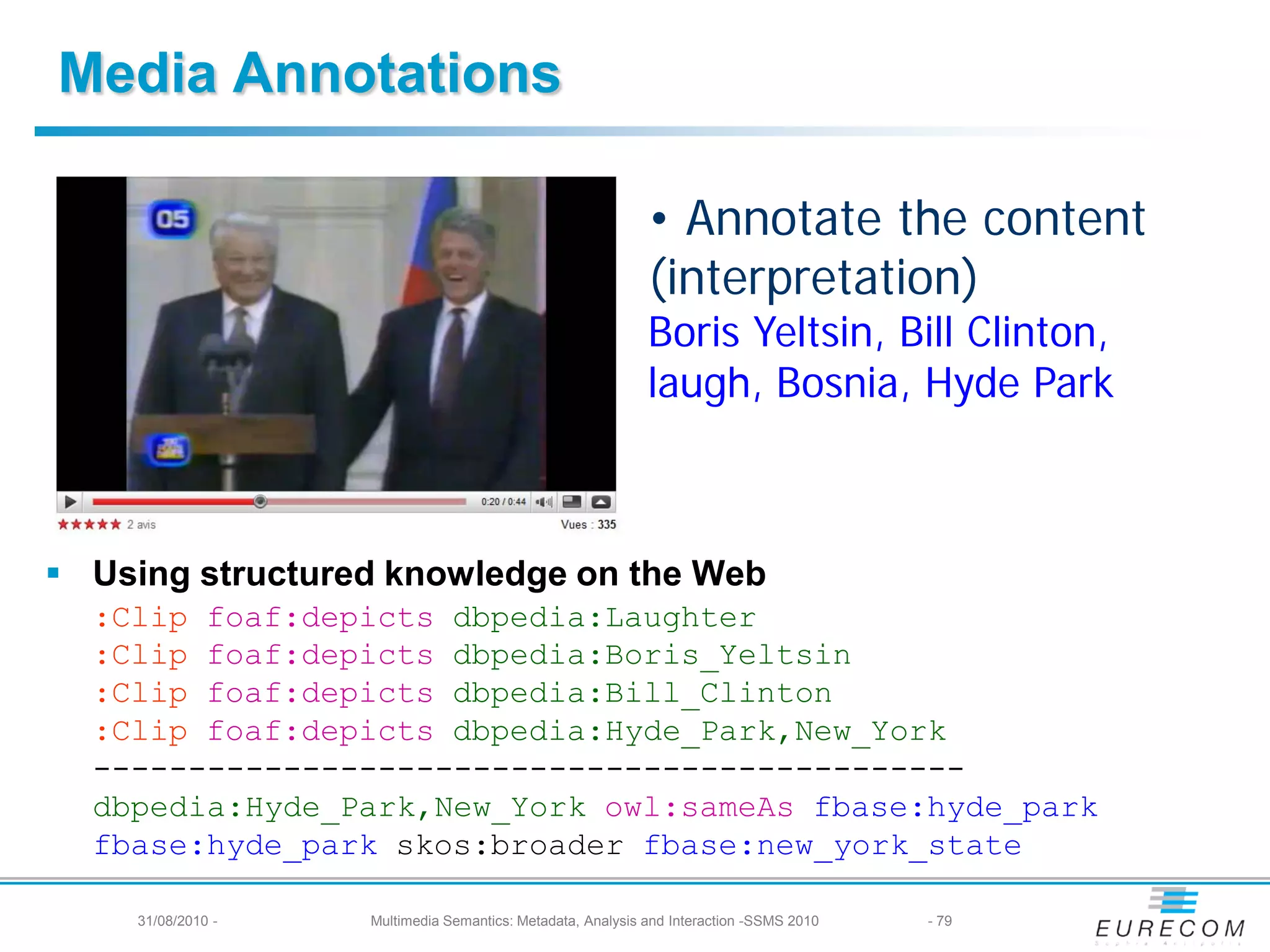 Media Annotations

                                                             • Annotate the content
                                                             (interpretation)
                                                             Boris Yeltsin, Bill Clinton,
                                                             laugh, Bosnia, Hyde Park



 Using structured knowledge on the Web
  :Clip foaf:depicts dbpedia:Laughter
  :Clip foaf:depicts dbpedia:Boris_Yeltsin
  :Clip foaf:depicts dbpedia:Bill_Clinton
  :Clip foaf:depicts dbpedia:Hyde_Park,New_York
  ----------------------------------------------
  dbpedia:Hyde_Park,New_York owl:sameAs fbase:hyde_park
  fbase:hyde_park skos:broader fbase:new_york_state

     31/08/2010 -   Multimedia Semantics: Metadata, Analysis and Interaction -SSMS 2010   - 79
 