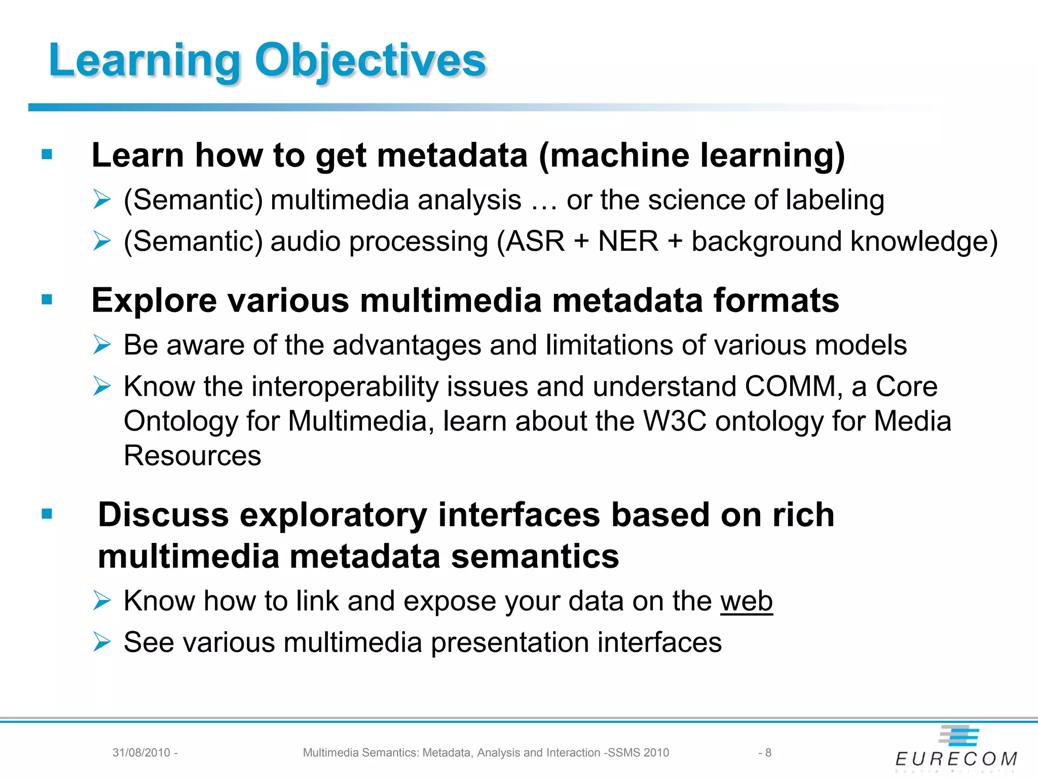 Learning Objectives
   Learn how to get metadata (machine learning)
     (Semantic) multimedia analysis … or the science of labeling
     (Semantic) audio processing (ASR + NER + background knowledge)

   Explore various multimedia metadata formats
     Be aware of the advantages and limitations of various models
     Know the interoperability issues and understand COMM, a Core
      Ontology for Multimedia, learn about the W3C ontology for Media
      Resources

   Discuss exploratory interfaces based on rich
    multimedia metadata semantics
     Know how to link and expose your data on the web
     See various multimedia presentation interfaces


     31/08/2010 -   Multimedia Semantics: Metadata, Analysis and Interaction -SSMS 2010   -8
 