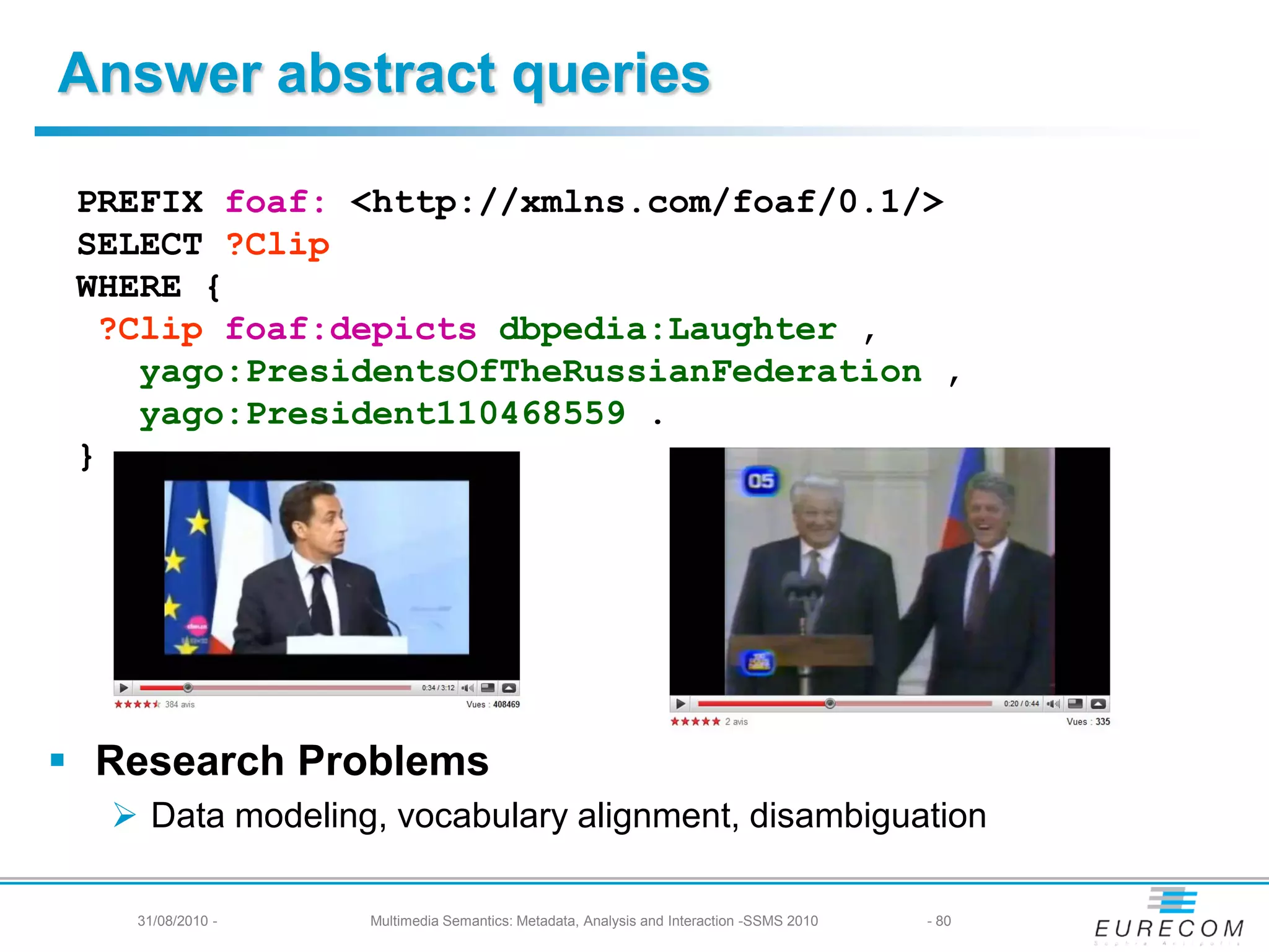 Answer abstract queries

 PREFIX foaf: <http://xmlns.com/foaf/0.1/>
 SELECT ?Clip
 WHERE {
  ?Clip foaf:depicts dbpedia:Laughter ,
    yago:PresidentsOfTheRussianFederation ,
    yago:President110468559 .
 }




 Research Problems
   Data modeling, vocabulary alignment, disambiguation

   31/08/2010 -   Multimedia Semantics: Metadata, Analysis and Interaction -SSMS 2010   - 80
 