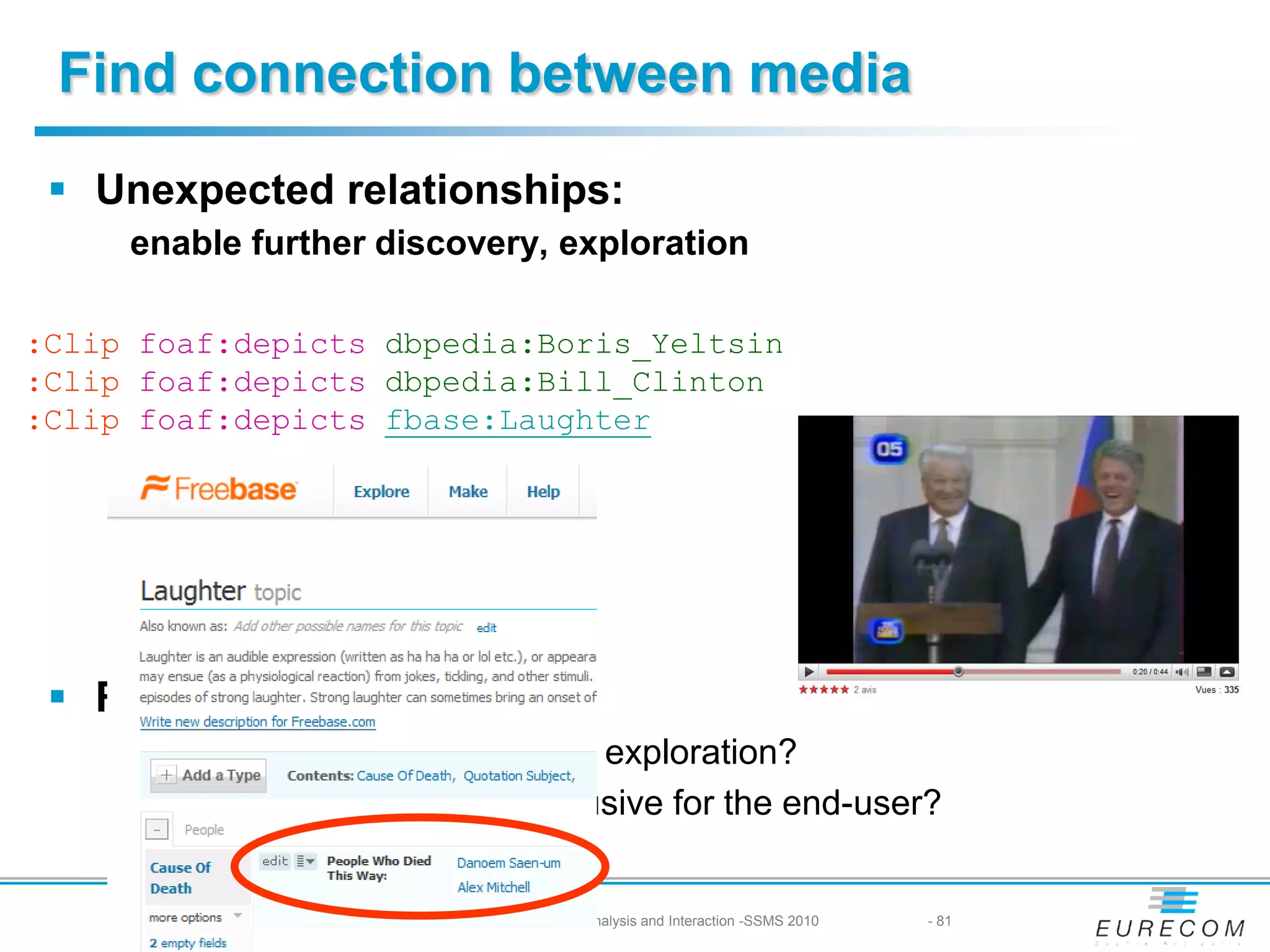 Find connection between media
  Unexpected relationships:
     enable further discovery, exploration

:Clip foaf:depicts dbpedia:Boris_Yeltsin
:Clip foaf:depicts dbpedia:Bill_Clinton
:Clip foaf:depicts fbase:Laughter




  Research problems
     Where should we stop in the exploration?
     When does it start to be intrusive for the end-user?


     31/08/2010 -   Multimedia Semantics: Metadata, Analysis and Interaction -SSMS 2010   - 81
 