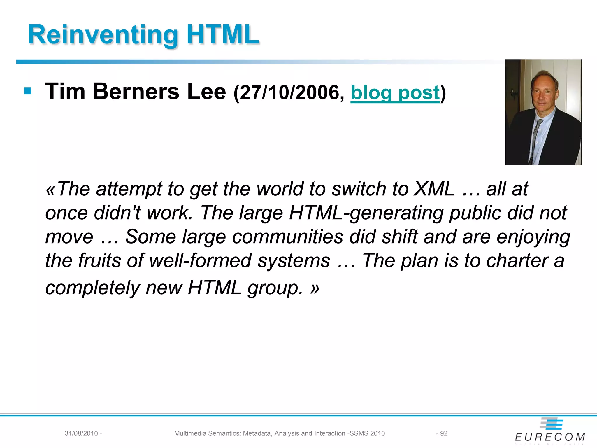 Reinventing HTML

 Tim Berners Lee (27/10/2006, blog post)



  «The attempt to get the world to switch to XML … all at
  once didn't work. The large HTML-generating public did not
  move … Some large communities did shift and are enjoying
  the fruits of well-formed systems … The plan is to charter a
  completely new HTML group. »




    31/08/2010 -   Multimedia Semantics: Metadata, Analysis and Interaction -SSMS 2010   - 92
 
