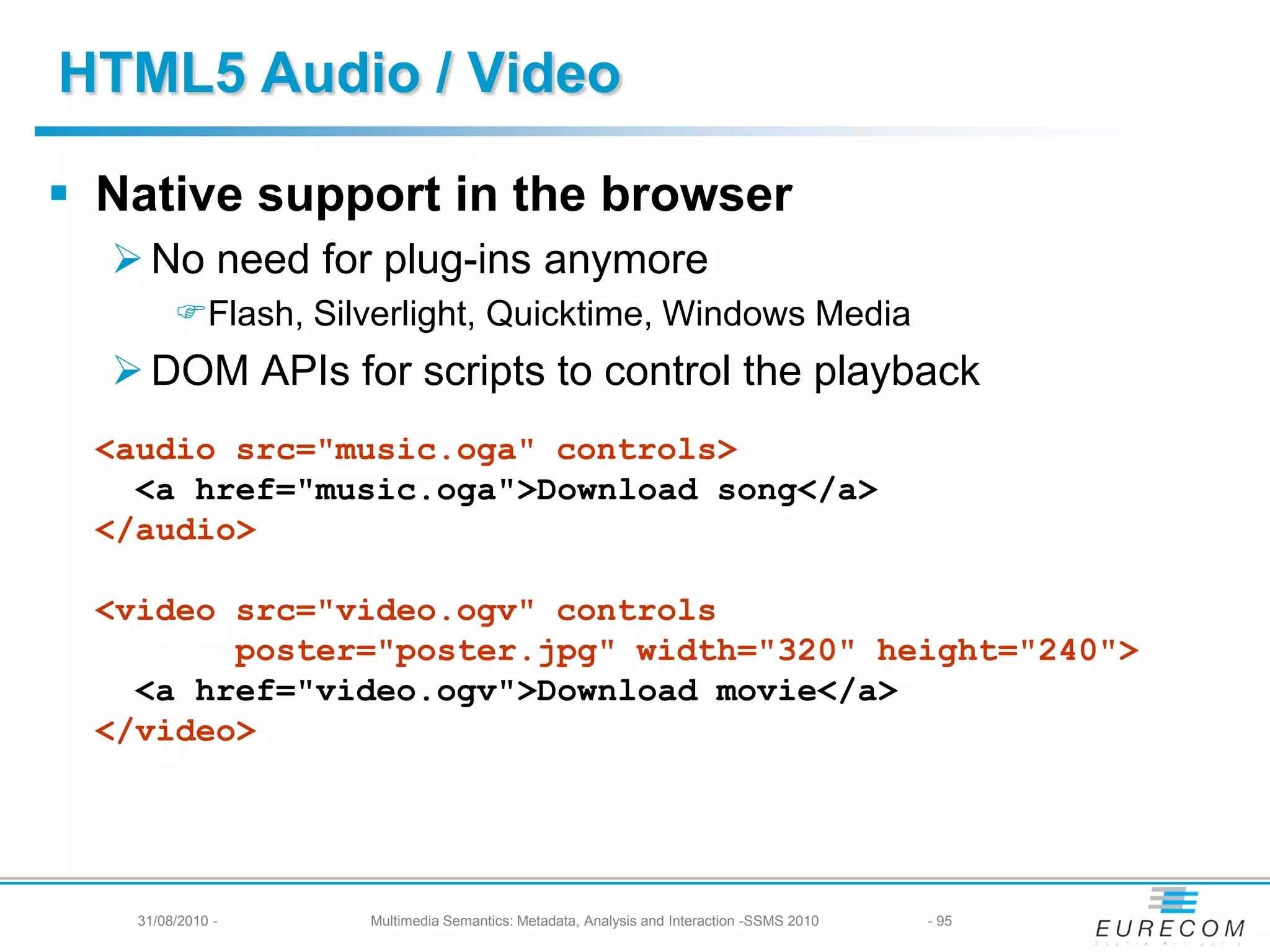 HTML5 Audio / Video

 Native support in the browser
   No need for plug-ins anymore
        Flash, Silverlight, Quicktime, Windows Media
   DOM APIs for scripts to control the playback
 <audio src="music.oga" controls>
   <a href="music.oga">Download song</a>
 </audio>

 <video src="video.ogv" controls
        poster="poster.jpg" width="320" height="240">
   <a href="video.ogv">Download movie</a>
 </video>




   31/08/2010 -    Multimedia Semantics: Metadata, Analysis and Interaction -SSMS 2010   - 95
 