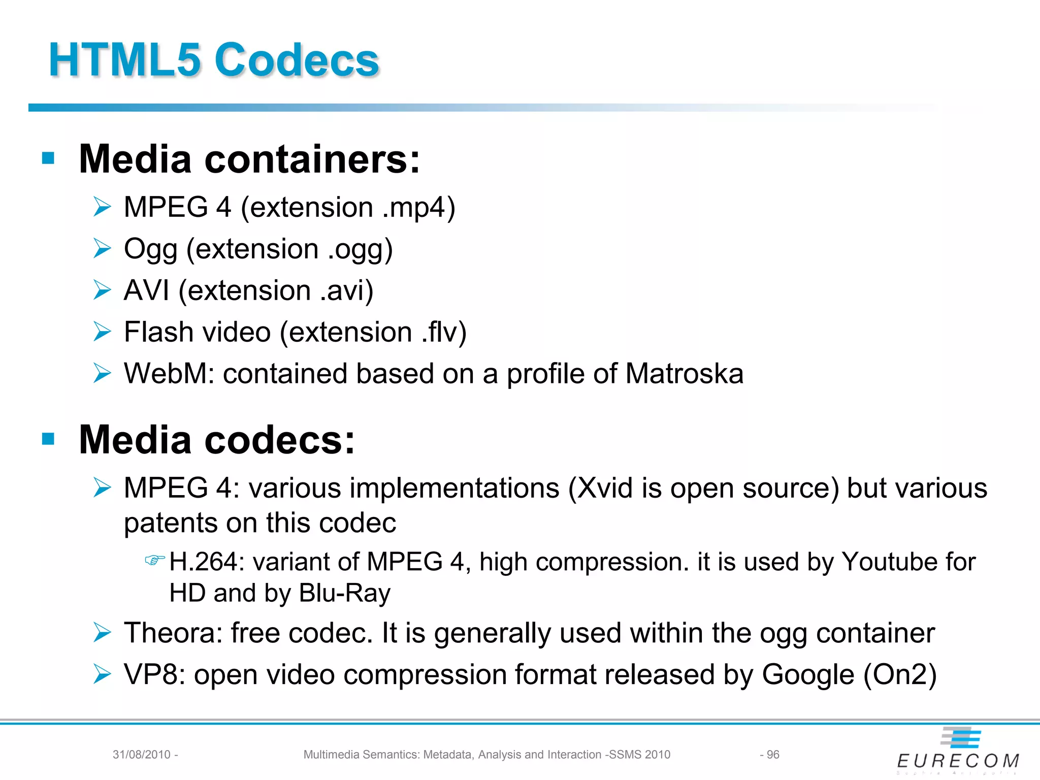 HTML5 Codecs

 Media containers:
     MPEG 4 (extension .mp4)
     Ogg (extension .ogg)
     AVI (extension .avi)
     Flash video (extension .flv)
     WebM: contained based on a profile of Matroska

 Media codecs:
   MPEG 4: various implementations (Xvid is open source) but various
    patents on this codec
        H.264: variant of MPEG 4, high compression. it is used by Youtube for
         HD and by Blu-Ray
   Theora: free codec. It is generally used within the ogg container
   VP8: open video compression format released by Google (On2)

   31/08/2010 -      Multimedia Semantics: Metadata, Analysis and Interaction -SSMS 2010   - 96
 
