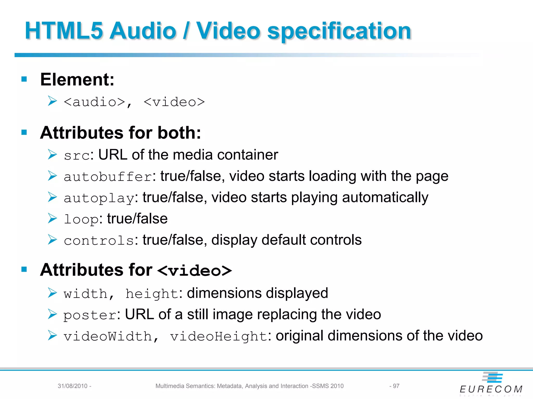 HTML5 Audio / Video specification
 Element:
    <audio>, <video>

 Attributes for both:
      src: URL of the media container
      autobuffer: true/false, video starts loading with the page
      autoplay: true/false, video starts playing automatically
      loop: true/false
      controls: true/false, display default controls

 Attributes for <video>
    width, height: dimensions displayed
    poster: URL of a still image replacing the video
    videoWidth, videoHeight: original dimensions of the video


    31/08/2010 -    Multimedia Semantics: Metadata, Analysis and Interaction -SSMS 2010   - 97
 
